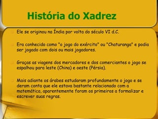 História do Xadrez
 Ele se originou na Índia por volta do século VI d.C.
 Era conhecido como "o jogo do exército" ou "Chaturanga" e podia
ser jogado com dois ou mais jogadores.
 Graças as viagens dos mercadores e dos comerciantes o jogo se
espalhou para leste (China) e oeste (Pérsia).
 Mais adiante os árabes estudaram profundamente o jogo e se
deram conta que ele estava bastante relacionado com a
matemática, aparentemente foram os primeiros a formalizar e
escrever suas regras.
 