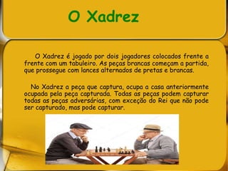 O Xadrez
O Xadrez é jogado por dois jogadores colocados frente a
frente com um tabuleiro. As peças brancas começam a partida,
que prossegue com lances alternados de pretas e brancas.
No Xadrez a peça que captura, ocupa a casa anteriormente
ocupada pela peça capturada. Todas as peças podem capturar
todas as peças adversárias, com exceção do Rei que não pode
ser capturado, mas pode capturar.
 