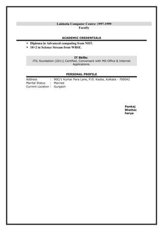 Lakhotia Computer Centre: 1997-1999
Faculty
ACADEMIC CREDENTIALS
 Diploma in Advanced computing from NIIT.
 10+2 in Science Stream from WBSE.
IT Skills:
ITIL foundation (2011) Certified, Conversant with MS-Office & Internet
Applications.
PERSONAL PROFILE
Address : 90C/1 Kumar Para Lane, P.O. Kasba, Kolkata - 700042
Marital Status : Married
Current Location : Gurgaon
Pankaj
Bhattac
harya
 