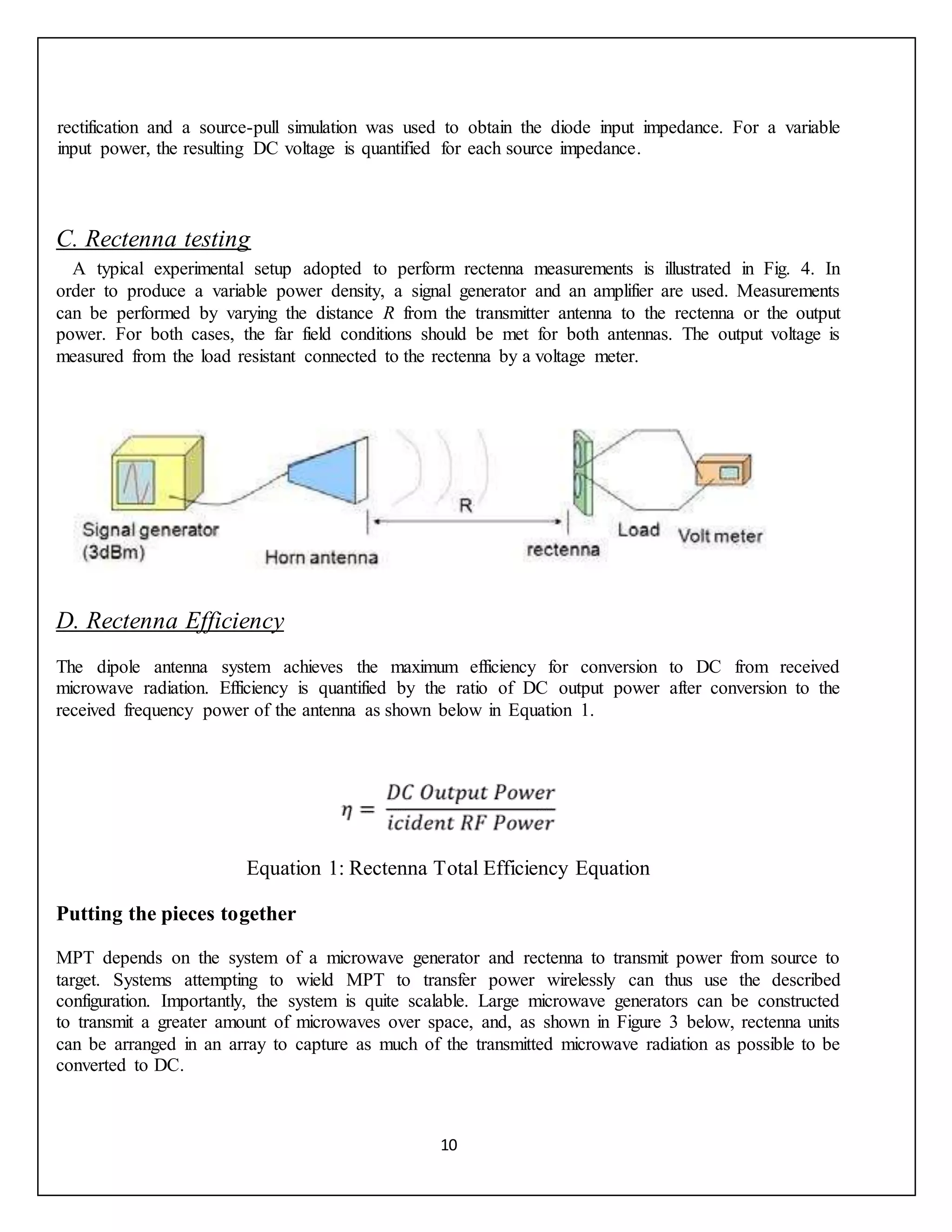 10
rectification and a source-pull simulation was used to obtain the diode input impedance. For a variable
input power, the resulting DC voltage is quantified for each source impedance.
C. Rectenna testing
A typical experimental setup adopted to perform rectenna measurements is illustrated in Fig. 4. In
order to produce a variable power density, a signal generator and an amplifier are used. Measurements
can be performed by varying the distance R from the transmitter antenna to the rectenna or the output
power. For both cases, the far field conditions should be met for both antennas. The output voltage is
measured from the load resistant connected to the rectenna by a voltage meter.
D. Rectenna Efficiency
The dipole antenna system achieves the maximum efficiency for conversion to DC from received
microwave radiation. Efficiency is quantified by the ratio of DC output power after conversion to the
received frequency power of the antenna as shown below in Equation 1.
Equation 1: Rectenna Total Efficiency Equation
Putting the pieces together
MPT depends on the system of a microwave generator and rectenna to transmit power from source to
target. Systems attempting to wield MPT to transfer power wirelessly can thus use the described
configuration. Importantly, the system is quite scalable. Large microwave generators can be constructed
to transmit a greater amount of microwaves over space, and, as shown in Figure 3 below, rectenna units
can be arranged in an array to capture as much of the transmitted microwave radiation as possible to be
converted to DC.
 