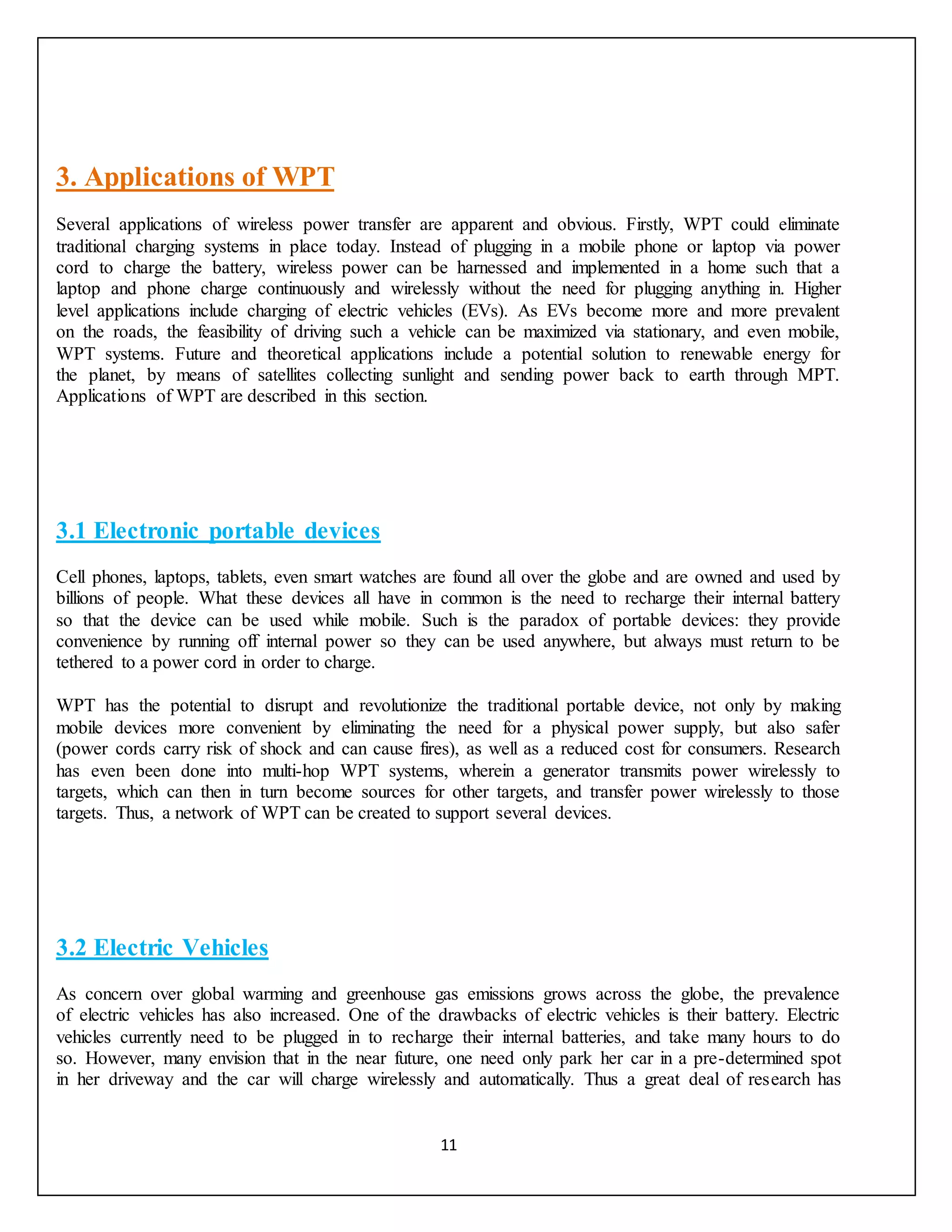 11
3. Applications of WPT
Several applications of wireless power transfer are apparent and obvious. Firstly, WPT could eliminate
traditional charging systems in place today. Instead of plugging in a mobile phone or laptop via power
cord to charge the battery, wireless power can be harnessed and implemented in a home such that a
laptop and phone charge continuously and wirelessly without the need for plugging anything in. Higher
level applications include charging of electric vehicles (EVs). As EVs become more and more prevalent
on the roads, the feasibility of driving such a vehicle can be maximized via stationary, and even mobile,
WPT systems. Future and theoretical applications include a potential solution to renewable energy for
the planet, by means of satellites collecting sunlight and sending power back to earth through MPT.
Applications of WPT are described in this section.
3.1 Electronic portable devices
Cell phones, laptops, tablets, even smart watches are found all over the globe and are owned and used by
billions of people. What these devices all have in common is the need to recharge their internal battery
so that the device can be used while mobile. Such is the paradox of portable devices: they provide
convenience by running off internal power so they can be used anywhere, but always must return to be
tethered to a power cord in order to charge.
WPT has the potential to disrupt and revolutionize the traditional portable device, not only by making
mobile devices more convenient by eliminating the need for a physical power supply, but also safer
(power cords carry risk of shock and can cause fires), as well as a reduced cost for consumers. Research
has even been done into multi-hop WPT systems, wherein a generator transmits power wirelessly to
targets, which can then in turn become sources for other targets, and transfer power wirelessly to those
targets. Thus, a network of WPT can be created to support several devices.
3.2 Electric Vehicles
As concern over global warming and greenhouse gas emissions grows across the globe, the prevalence
of electric vehicles has also increased. One of the drawbacks of electric vehicles is their battery. Electric
vehicles currently need to be plugged in to recharge their internal batteries, and take many hours to do
so. However, many envision that in the near future, one need only park her car in a pre-determined spot
in her driveway and the car will charge wirelessly and automatically. Thus a great deal of research has
 
