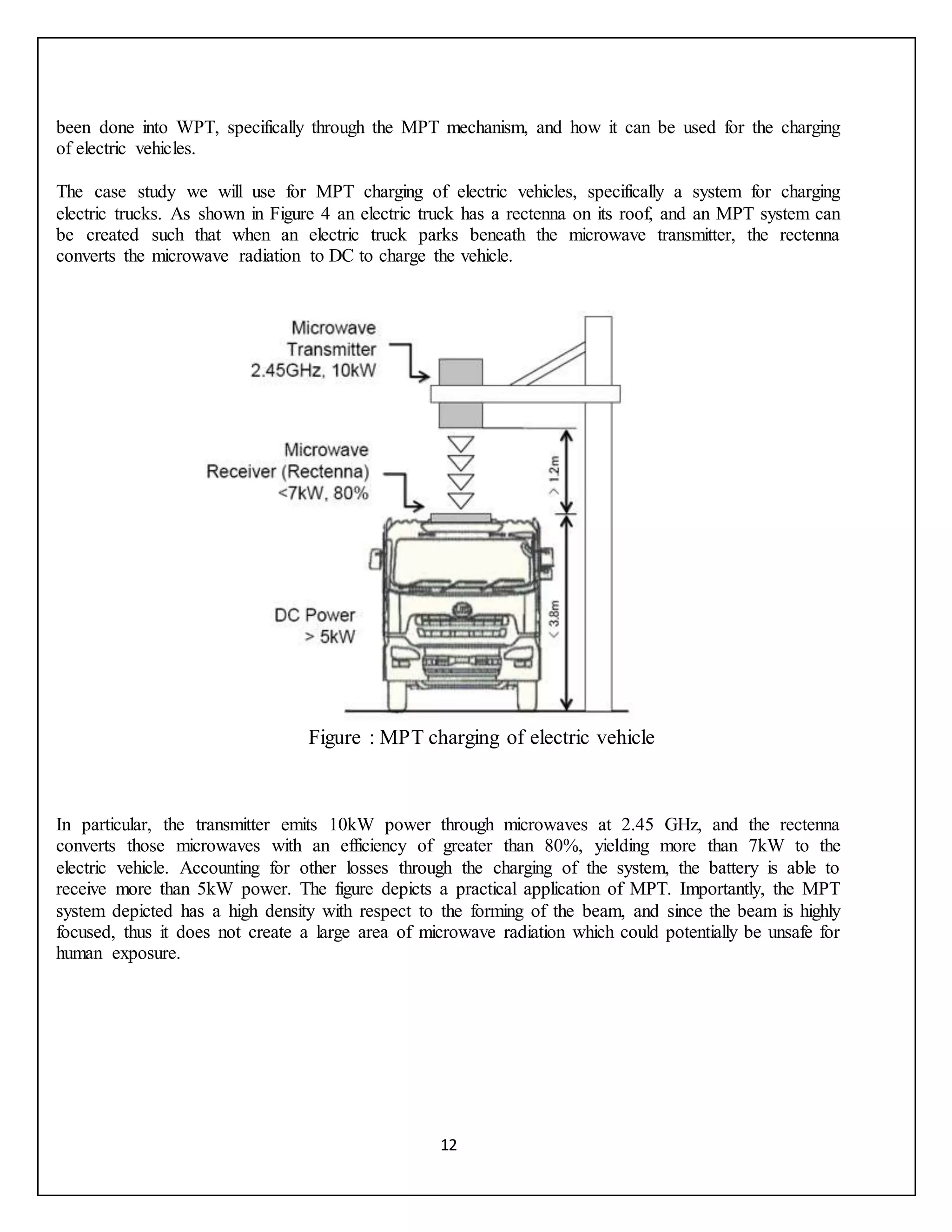 12
been done into WPT, specifically through the MPT mechanism, and how it can be used for the charging
of electric vehicles.
The case study we will use for MPT charging of electric vehicles, specifically a system for charging
electric trucks. As shown in Figure 4 an electric truck has a rectenna on its roof, and an MPT system can
be created such that when an electric truck parks beneath the microwave transmitter, the rectenna
converts the microwave radiation to DC to charge the vehicle.
Figure : MPT charging of electric vehicle
In particular, the transmitter emits 10kW power through microwaves at 2.45 GHz, and the rectenna
converts those microwaves with an efficiency of greater than 80%, yielding more than 7kW to the
electric vehicle. Accounting for other losses through the charging of the system, the battery is able to
receive more than 5kW power. The figure depicts a practical application of MPT. Importantly, the MPT
system depicted has a high density with respect to the forming of the beam, and since the beam is highly
focused, thus it does not create a large area of microwave radiation which could potentially be unsafe for
human exposure.
 