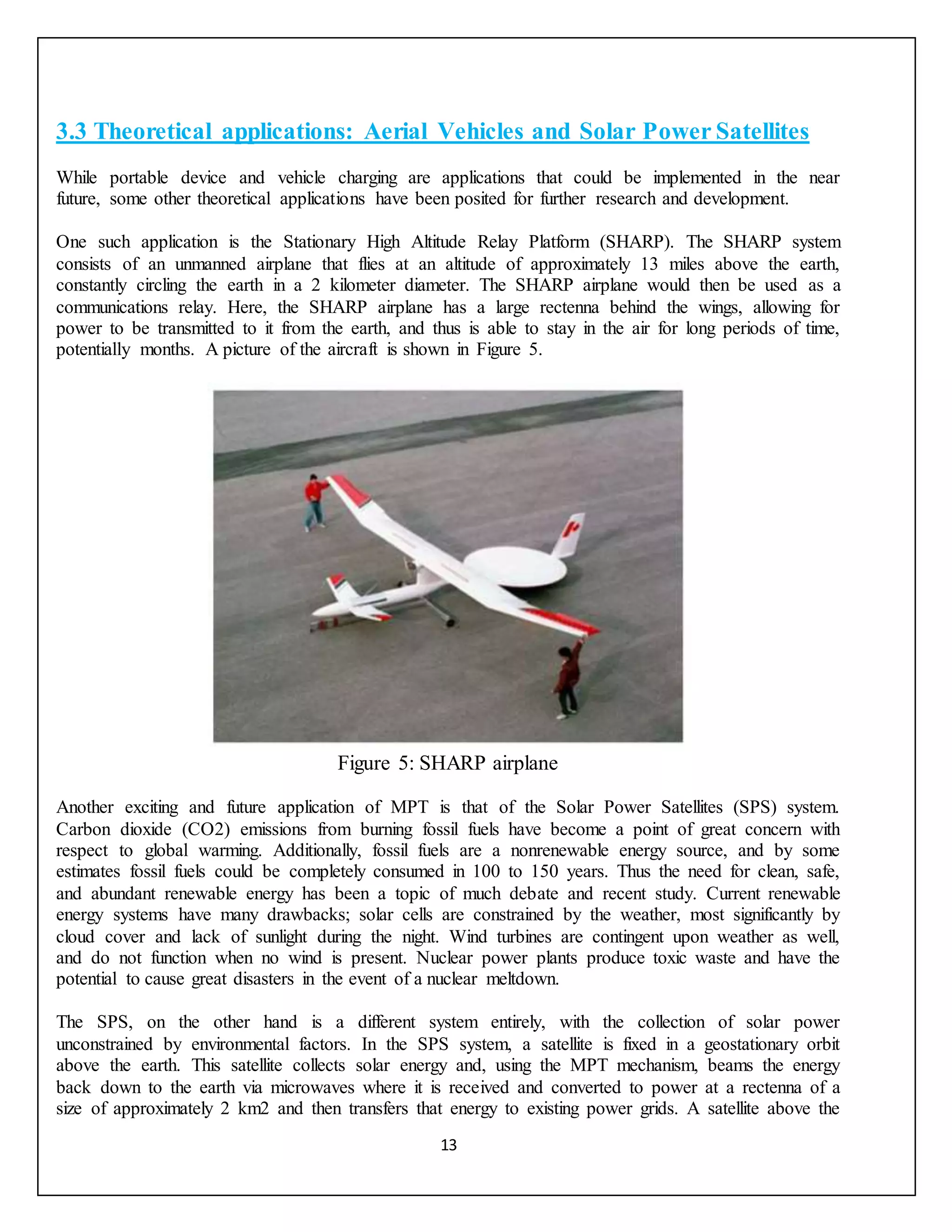 13
3.3 Theoretical applications: Aerial Vehicles and Solar Power Satellites
While portable device and vehicle charging are applications that could be implemented in the near
future, some other theoretical applications have been posited for further research and development.
One such application is the Stationary High Altitude Relay Platform (SHARP). The SHARP system
consists of an unmanned airplane that flies at an altitude of approximately 13 miles above the earth,
constantly circling the earth in a 2 kilometer diameter. The SHARP airplane would then be used as a
communications relay. Here, the SHARP airplane has a large rectenna behind the wings, allowing for
power to be transmitted to it from the earth, and thus is able to stay in the air for long periods of time,
potentially months. A picture of the aircraft is shown in Figure 5.
Figure 5: SHARP airplane
Another exciting and future application of MPT is that of the Solar Power Satellites (SPS) system.
Carbon dioxide (CO2) emissions from burning fossil fuels have become a point of great concern with
respect to global warming. Additionally, fossil fuels are a nonrenewable energy source, and by some
estimates fossil fuels could be completely consumed in 100 to 150 years. Thus the need for clean, safe,
and abundant renewable energy has been a topic of much debate and recent study. Current renewable
energy systems have many drawbacks; solar cells are constrained by the weather, most significantly by
cloud cover and lack of sunlight during the night. Wind turbines are contingent upon weather as well,
and do not function when no wind is present. Nuclear power plants produce toxic waste and have the
potential to cause great disasters in the event of a nuclear meltdown.
The SPS, on the other hand is a different system entirely, with the collection of solar power
unconstrained by environmental factors. In the SPS system, a satellite is fixed in a geostationary orbit
above the earth. This satellite collects solar energy and, using the MPT mechanism, beams the energy
back down to the earth via microwaves where it is received and converted to power at a rectenna of a
size of approximately 2 km2 and then transfers that energy to existing power grids. A satellite above the
 