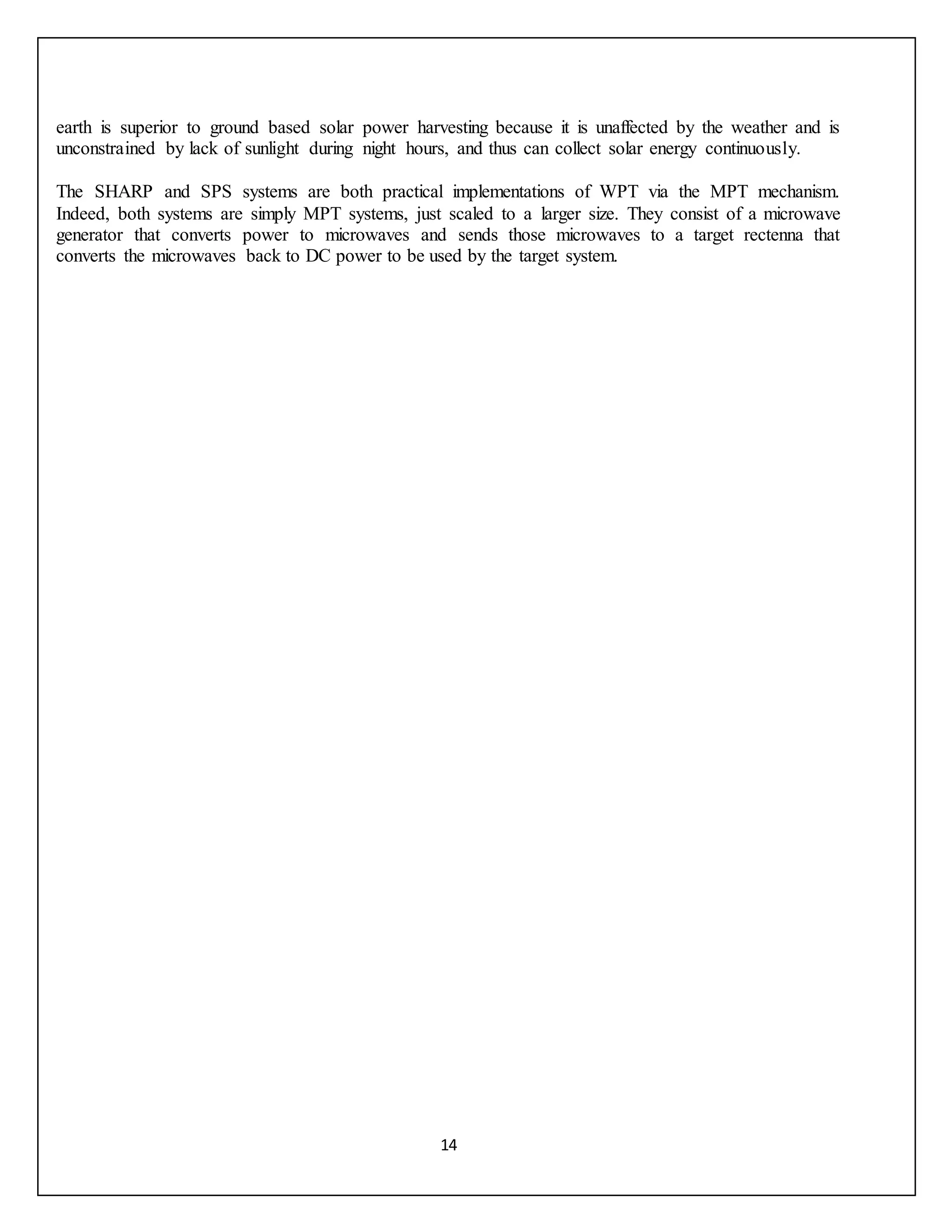 14
earth is superior to ground based solar power harvesting because it is unaffected by the weather and is
unconstrained by lack of sunlight during night hours, and thus can collect solar energy continuously.
The SHARP and SPS systems are both practical implementations of WPT via the MPT mechanism.
Indeed, both systems are simply MPT systems, just scaled to a larger size. They consist of a microwave
generator that converts power to microwaves and sends those microwaves to a target rectenna that
converts the microwaves back to DC power to be used by the target system.
 