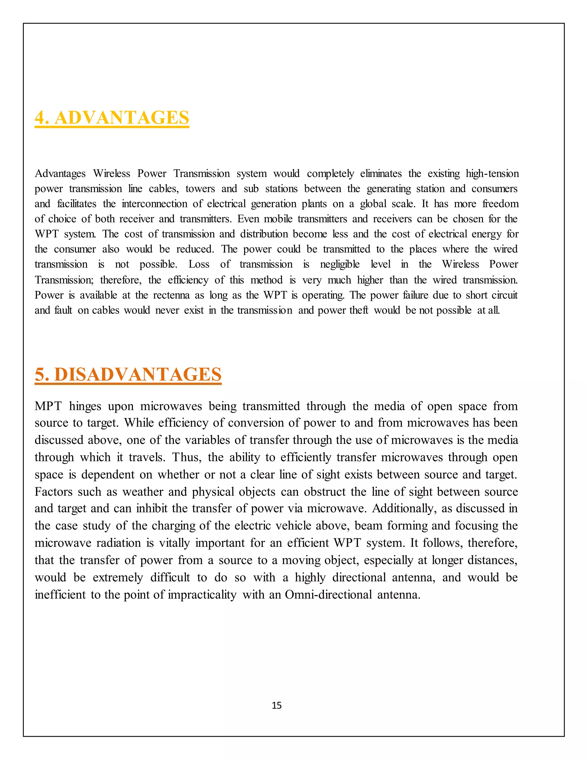 15
4. ADVANTAGES
Advantages Wireless Power Transmission system would completely eliminates the existing high-tension
power transmission line cables, towers and sub stations between the generating station and consumers
and facilitates the interconnection of electrical generation plants on a global scale. It has more freedom
of choice of both receiver and transmitters. Even mobile transmitters and receivers can be chosen for the
WPT system. The cost of transmission and distribution become less and the cost of electrical energy for
the consumer also would be reduced. The power could be transmitted to the places where the wired
transmission is not possible. Loss of transmission is negligible level in the Wireless Power
Transmission; therefore, the efficiency of this method is very much higher than the wired transmission.
Power is available at the rectenna as long as the WPT is operating. The power failure due to short circuit
and fault on cables would never exist in the transmission and power theft would be not possible at all.
5. DISADVANTAGES
MPT hinges upon microwaves being transmitted through the media of open space from
source to target. While efficiency of conversion of power to and from microwaves has been
discussed above, one of the variables of transfer through the use of microwaves is the media
through which it travels. Thus, the ability to efficiently transfer microwaves through open
space is dependent on whether or not a clear line of sight exists between source and target.
Factors such as weather and physical objects can obstruct the line of sight between source
and target and can inhibit the transfer of power via microwave. Additionally, as discussed in
the case study of the charging of the electric vehicle above, beam forming and focusing the
microwave radiation is vitally important for an efficient WPT system. It follows, therefore,
that the transfer of power from a source to a moving object, especially at longer distances,
would be extremely difficult to do so with a highly directional antenna, and would be
inefficient to the point of impracticality with an Omni-directional antenna.
 