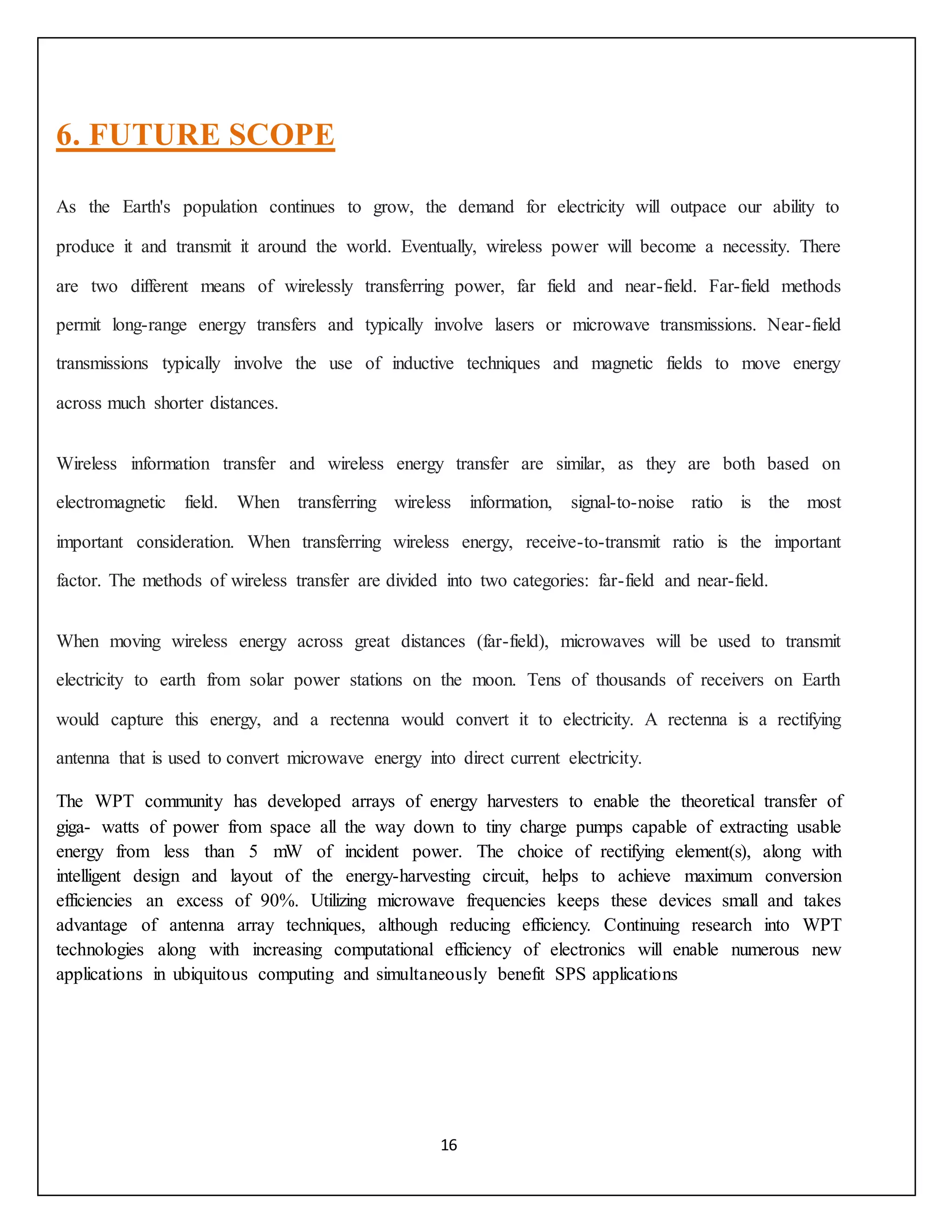 16
6. FUTURE SCOPE
As the Earth's population continues to grow, the demand for electricity will outpace our ability to
produce it and transmit it around the world. Eventually, wireless power will become a necessity. There
are two different means of wirelessly transferring power, far field and near-field. Far-field methods
permit long-range energy transfers and typically involve lasers or microwave transmissions. Near-field
transmissions typically involve the use of inductive techniques and magnetic fields to move energy
across much shorter distances.
Wireless information transfer and wireless energy transfer are similar, as they are both based on
electromagnetic field. When transferring wireless information, signal-to-noise ratio is the most
important consideration. When transferring wireless energy, receive-to-transmit ratio is the important
factor. The methods of wireless transfer are divided into two categories: far-field and near-field.
When moving wireless energy across great distances (far-field), microwaves will be used to transmit
electricity to earth from solar power stations on the moon. Tens of thousands of receivers on Earth
would capture this energy, and a rectenna would convert it to electricity. A rectenna is a rectifying
antenna that is used to convert microwave energy into direct current electricity.
The WPT community has developed arrays of energy harvesters to enable the theoretical transfer of
giga- watts of power from space all the way down to tiny charge pumps capable of extracting usable
energy from less than 5 mW of incident power. The choice of rectifying element(s), along with
intelligent design and layout of the energy-harvesting circuit, helps to achieve maximum conversion
efficiencies an excess of 90%. Utilizing microwave frequencies keeps these devices small and takes
advantage of antenna array techniques, although reducing efficiency. Continuing research into WPT
technologies along with increasing computational efficiency of electronics will enable numerous new
applications in ubiquitous computing and simultaneously benefit SPS applications
 