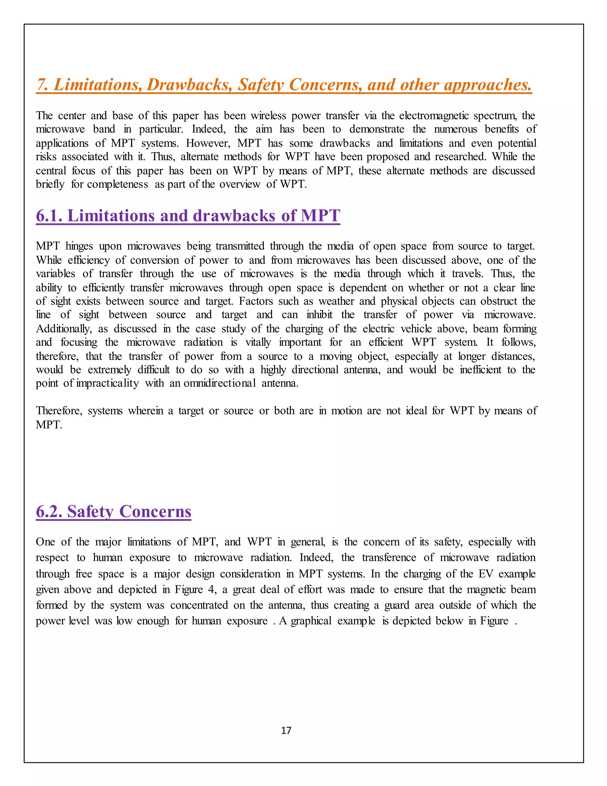 17
7. Limitations, Drawbacks, Safety Concerns, and other approaches.
The center and base of this paper has been wireless power transfer via the electromagnetic spectrum, the
microwave band in particular. Indeed, the aim has been to demonstrate the numerous benefits of
applications of MPT systems. However, MPT has some drawbacks and limitations and even potential
risks associated with it. Thus, alternate methods for WPT have been proposed and researched. While the
central focus of this paper has been on WPT by means of MPT, these alternate methods are discussed
briefly for completeness as part of the overview of WPT.
6.1. Limitations and drawbacks of MPT
MPT hinges upon microwaves being transmitted through the media of open space from source to target.
While efficiency of conversion of power to and from microwaves has been discussed above, one of the
variables of transfer through the use of microwaves is the media through which it travels. Thus, the
ability to efficiently transfer microwaves through open space is dependent on whether or not a clear line
of sight exists between source and target. Factors such as weather and physical objects can obstruct the
line of sight between source and target and can inhibit the transfer of power via microwave.
Additionally, as discussed in the case study of the charging of the electric vehicle above, beam forming
and focusing the microwave radiation is vitally important for an efficient WPT system. It follows,
therefore, that the transfer of power from a source to a moving object, especially at longer distances,
would be extremely difficult to do so with a highly directional antenna, and would be inefficient to the
point of impracticality with an omnidirectional antenna.
Therefore, systems wherein a target or source or both are in motion are not ideal for WPT by means of
MPT.
6.2. Safety Concerns
One of the major limitations of MPT, and WPT in general, is the concern of its safety, especially with
respect to human exposure to microwave radiation. Indeed, the transference of microwave radiation
through free space is a major design consideration in MPT systems. In the charging of the EV example
given above and depicted in Figure 4, a great deal of effort was made to ensure that the magnetic beam
formed by the system was concentrated on the antenna, thus creating a guard area outside of which the
power level was low enough for human exposure . A graphical example is depicted below in Figure .
 
