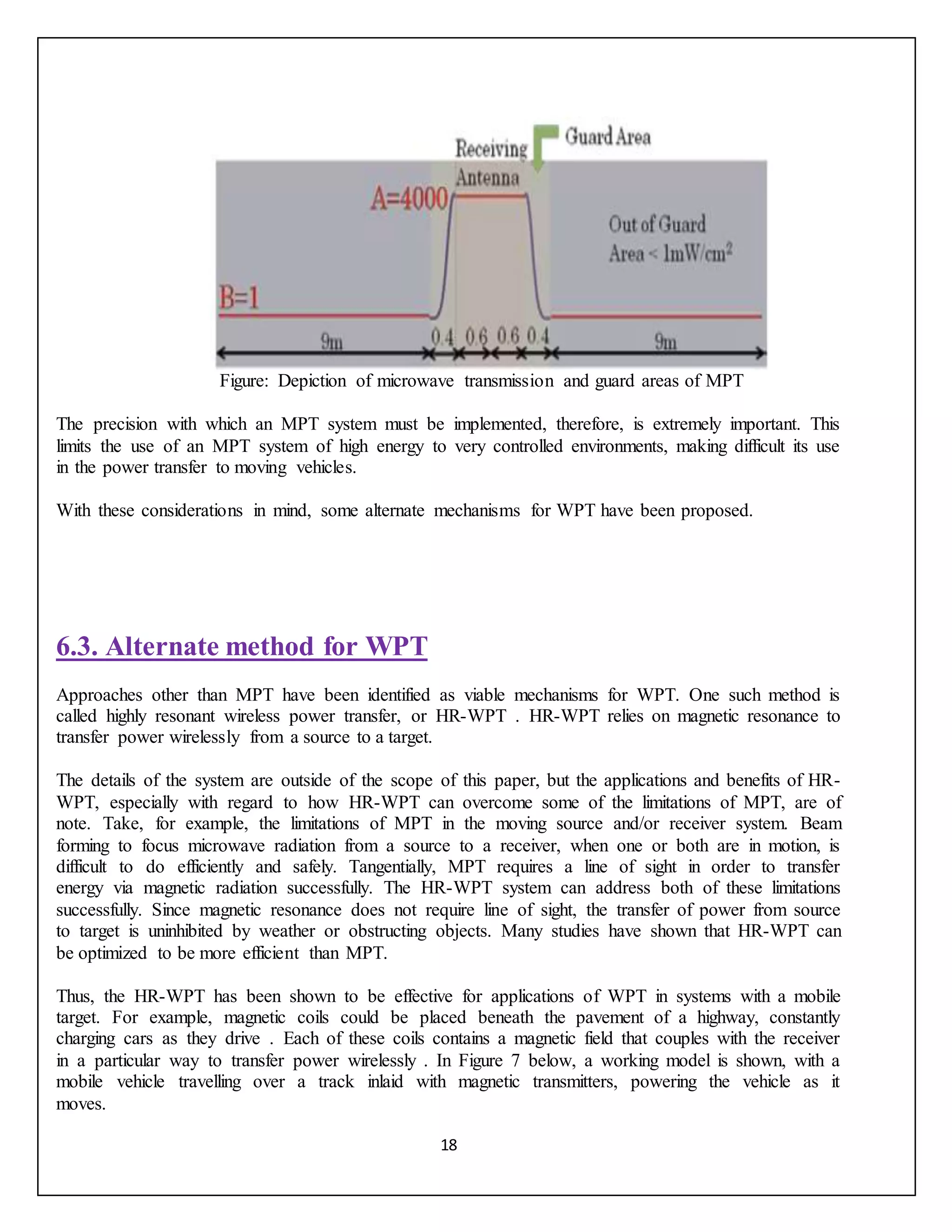 18
Figure: Depiction of microwave transmission and guard areas of MPT
The precision with which an MPT system must be implemented, therefore, is extremely important. This
limits the use of an MPT system of high energy to very controlled environments, making difficult its use
in the power transfer to moving vehicles.
With these considerations in mind, some alternate mechanisms for WPT have been proposed.
6.3. Alternate method for WPT
Approaches other than MPT have been identified as viable mechanisms for WPT. One such method is
called highly resonant wireless power transfer, or HR-WPT . HR-WPT relies on magnetic resonance to
transfer power wirelessly from a source to a target.
The details of the system are outside of the scope of this paper, but the applications and benefits of HR-
WPT, especially with regard to how HR-WPT can overcome some of the limitations of MPT, are of
note. Take, for example, the limitations of MPT in the moving source and/or receiver system. Beam
forming to focus microwave radiation from a source to a receiver, when one or both are in motion, is
difficult to do efficiently and safely. Tangentially, MPT requires a line of sight in order to transfer
energy via magnetic radiation successfully. The HR-WPT system can address both of these limitations
successfully. Since magnetic resonance does not require line of sight, the transfer of power from source
to target is uninhibited by weather or obstructing objects. Many studies have shown that HR-WPT can
be optimized to be more efficient than MPT.
Thus, the HR-WPT has been shown to be effective for applications of WPT in systems with a mobile
target. For example, magnetic coils could be placed beneath the pavement of a highway, constantly
charging cars as they drive . Each of these coils contains a magnetic field that couples with the receiver
in a particular way to transfer power wirelessly . In Figure 7 below, a working model is shown, with a
mobile vehicle travelling over a track inlaid with magnetic transmitters, powering the vehicle as it
moves.
 