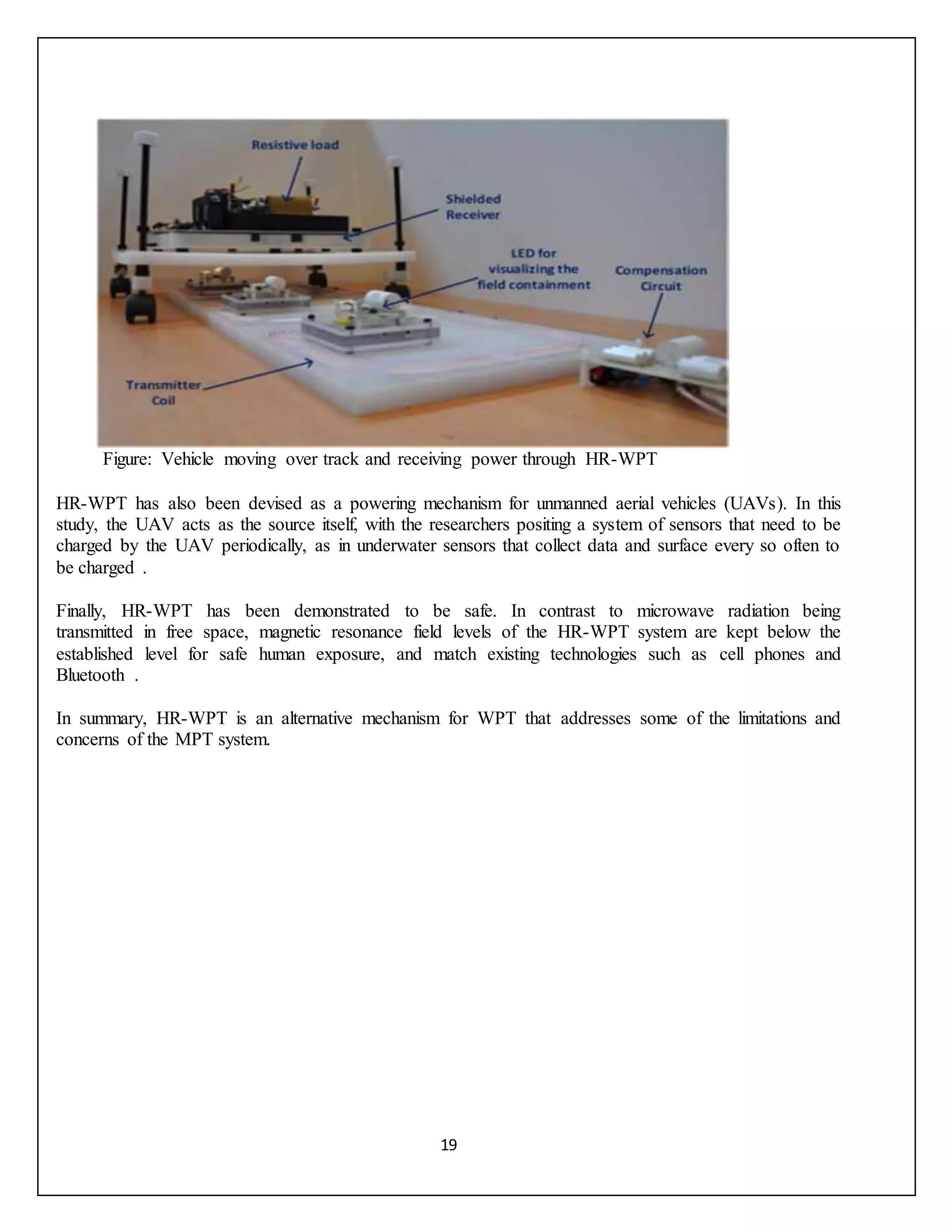 19
Figure: Vehicle moving over track and receiving power through HR-WPT
HR-WPT has also been devised as a powering mechanism for unmanned aerial vehicles (UAVs). In this
study, the UAV acts as the source itself, with the researchers positing a system of sensors that need to be
charged by the UAV periodically, as in underwater sensors that collect data and surface every so often to
be charged .
Finally, HR-WPT has been demonstrated to be safe. In contrast to microwave radiation being
transmitted in free space, magnetic resonance field levels of the HR-WPT system are kept below the
established level for safe human exposure, and match existing technologies such as cell phones and
Bluetooth .
In summary, HR-WPT is an alternative mechanism for WPT that addresses some of the limitations and
concerns of the MPT system.
 