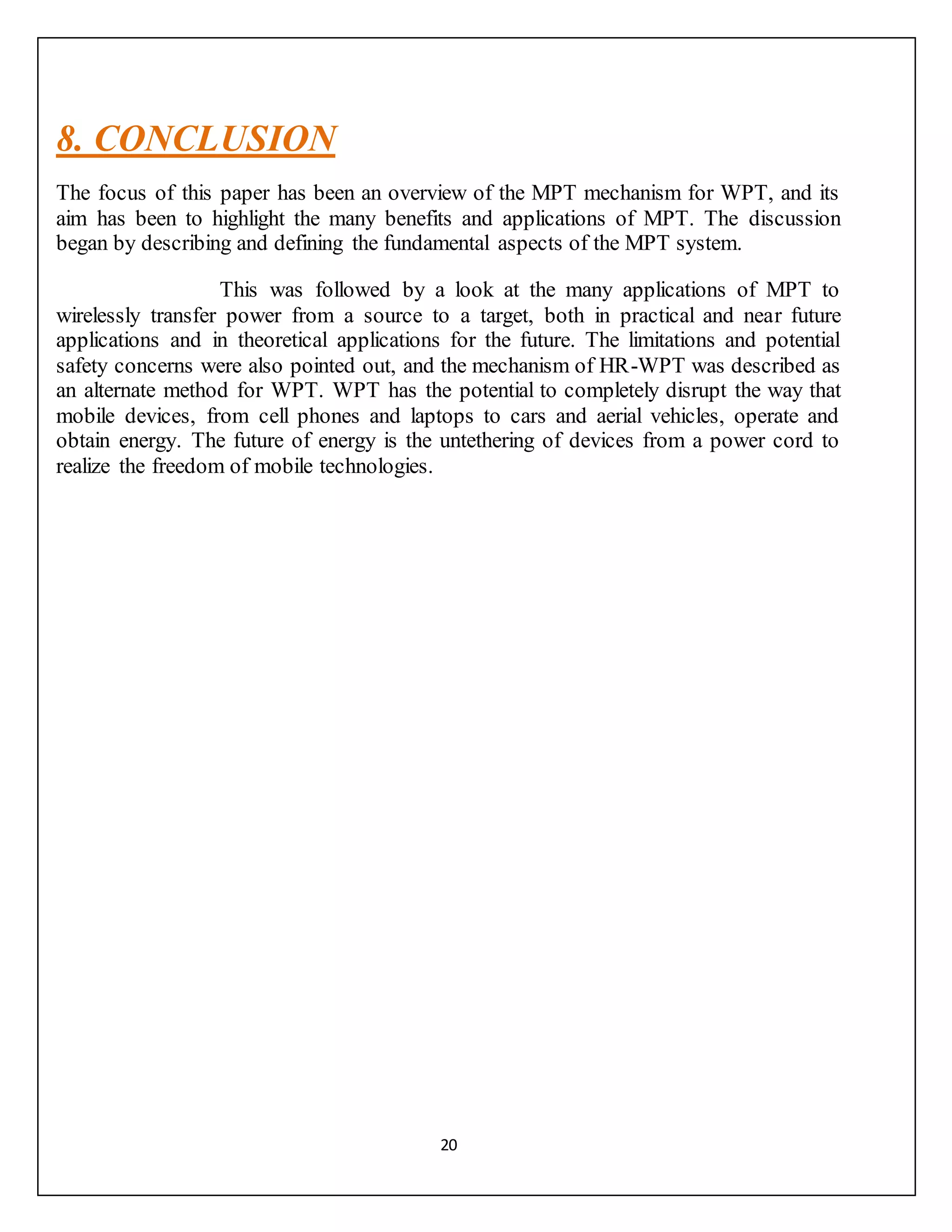 20
8. CONCLUSION
The focus of this paper has been an overview of the MPT mechanism for WPT, and its
aim has been to highlight the many benefits and applications of MPT. The discussion
began by describing and defining the fundamental aspects of the MPT system.
This was followed by a look at the many applications of MPT to
wirelessly transfer power from a source to a target, both in practical and near future
applications and in theoretical applications for the future. The limitations and potential
safety concerns were also pointed out, and the mechanism of HR-WPT was described as
an alternate method for WPT. WPT has the potential to completely disrupt the way that
mobile devices, from cell phones and laptops to cars and aerial vehicles, operate and
obtain energy. The future of energy is the untethering of devices from a power cord to
realize the freedom of mobile technologies.
 