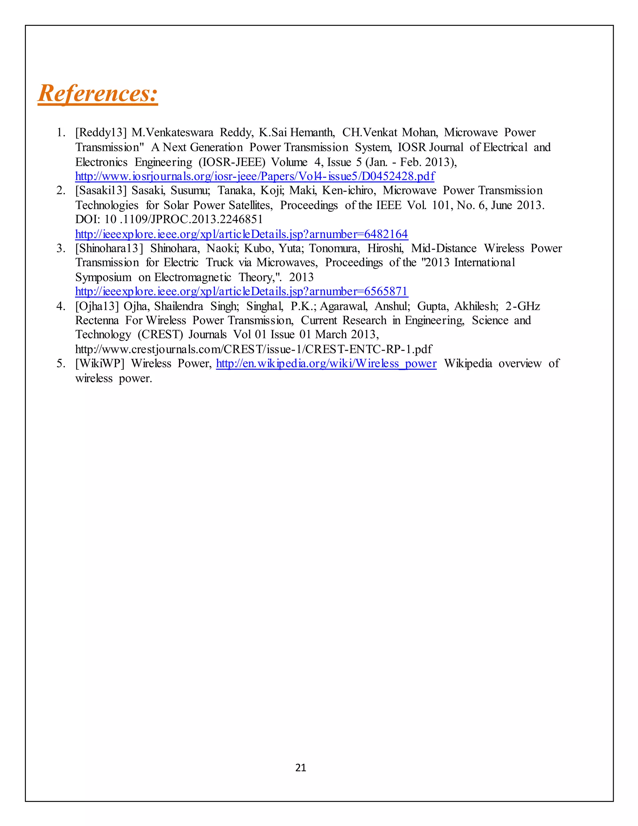 21
References:
1. [Reddy13] M.Venkateswara Reddy, K.Sai Hemanth, CH.Venkat Mohan, Microwave Power
Transmission" A Next Generation Power Transmission System, IOSR Journal of Electrical and
Electronics Engineering (IOSR-JEEE) Volume 4, Issue 5 (Jan. - Feb. 2013),
http://www.iosrjournals.org/iosr-jeee/Papers/Vol4-issue5/D0452428.pdf
2. [Sasaki13] Sasaki, Susumu; Tanaka, Koji; Maki, Ken-ichiro, Microwave Power Transmission
Technologies for Solar Power Satellites, Proceedings of the IEEE Vol. 101, No. 6, June 2013.
DOI: 10 .1109/JPROC.2013.2246851
http://ieeexplore.ieee.org/xpl/articleDetails.jsp?arnumber=6482164
3. [Shinohara13] Shinohara, Naoki; Kubo, Yuta; Tonomura, Hiroshi, Mid-Distance Wireless Power
Transmission for Electric Truck via Microwaves, Proceedings of the "2013 International
Symposium on Electromagnetic Theory,". 2013
http://ieeexplore.ieee.org/xpl/articleDetails.jsp?arnumber=6565871
4. [Ojha13] Ojha, Shailendra Singh; Singhal, P.K.; Agarawal, Anshul; Gupta, Akhilesh; 2-GHz
Rectenna For Wireless Power Transmission, Current Research in Engineering, Science and
Technology (CREST) Journals Vol 01 Issue 01 March 2013,
http://www.crestjournals.com/CREST/issue-1/CREST-ENTC-RP-1.pdf
5. [WikiWP] Wireless Power, http://en.wikipedia.org/wiki/Wireless_power Wikipedia overview of
wireless power.
 
