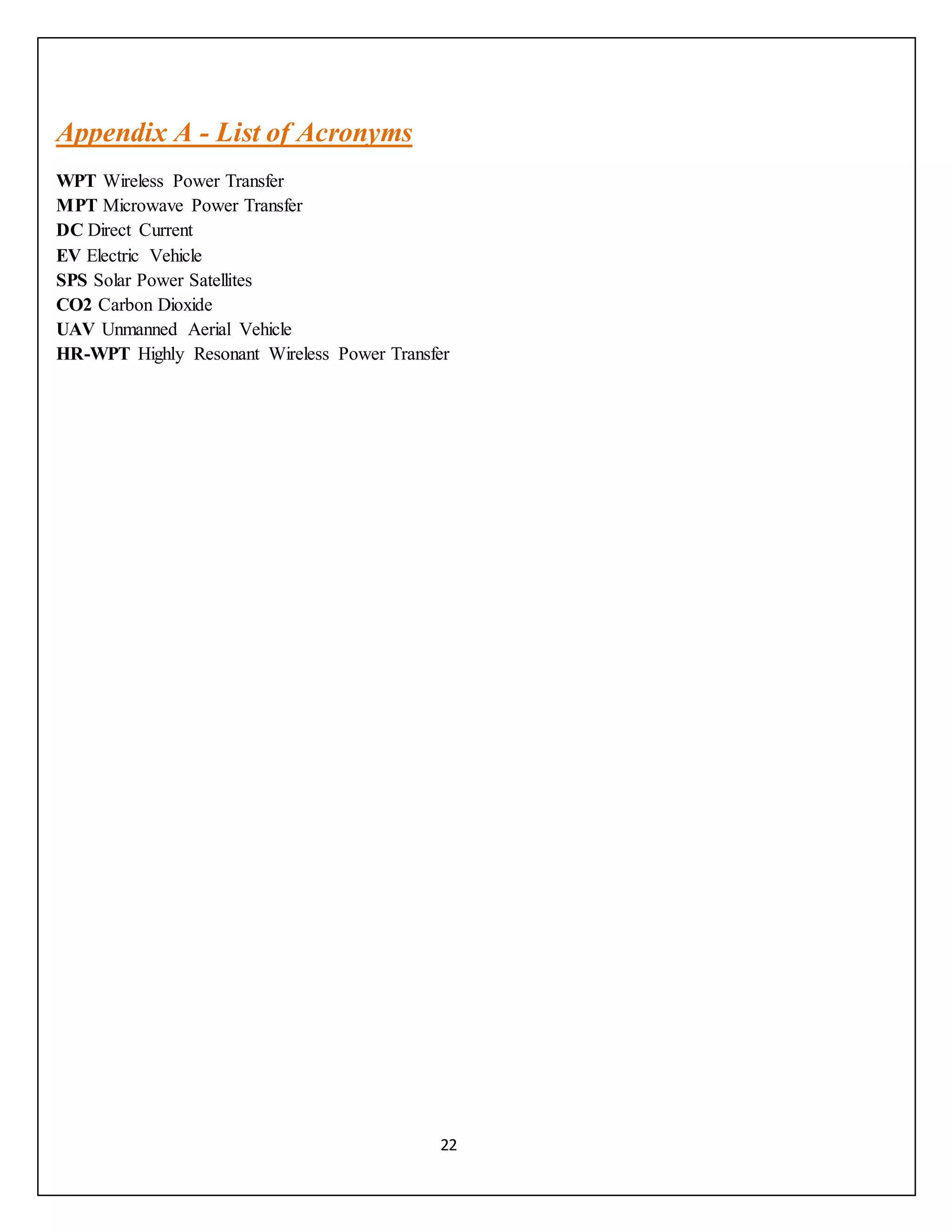 22
Appendix A - List of Acronyms
WPT Wireless Power Transfer
MPT Microwave Power Transfer
DC Direct Current
EV Electric Vehicle
SPS Solar Power Satellites
CO2 Carbon Dioxide
UAV Unmanned Aerial Vehicle
HR-WPT Highly Resonant Wireless Power Transfer
 
