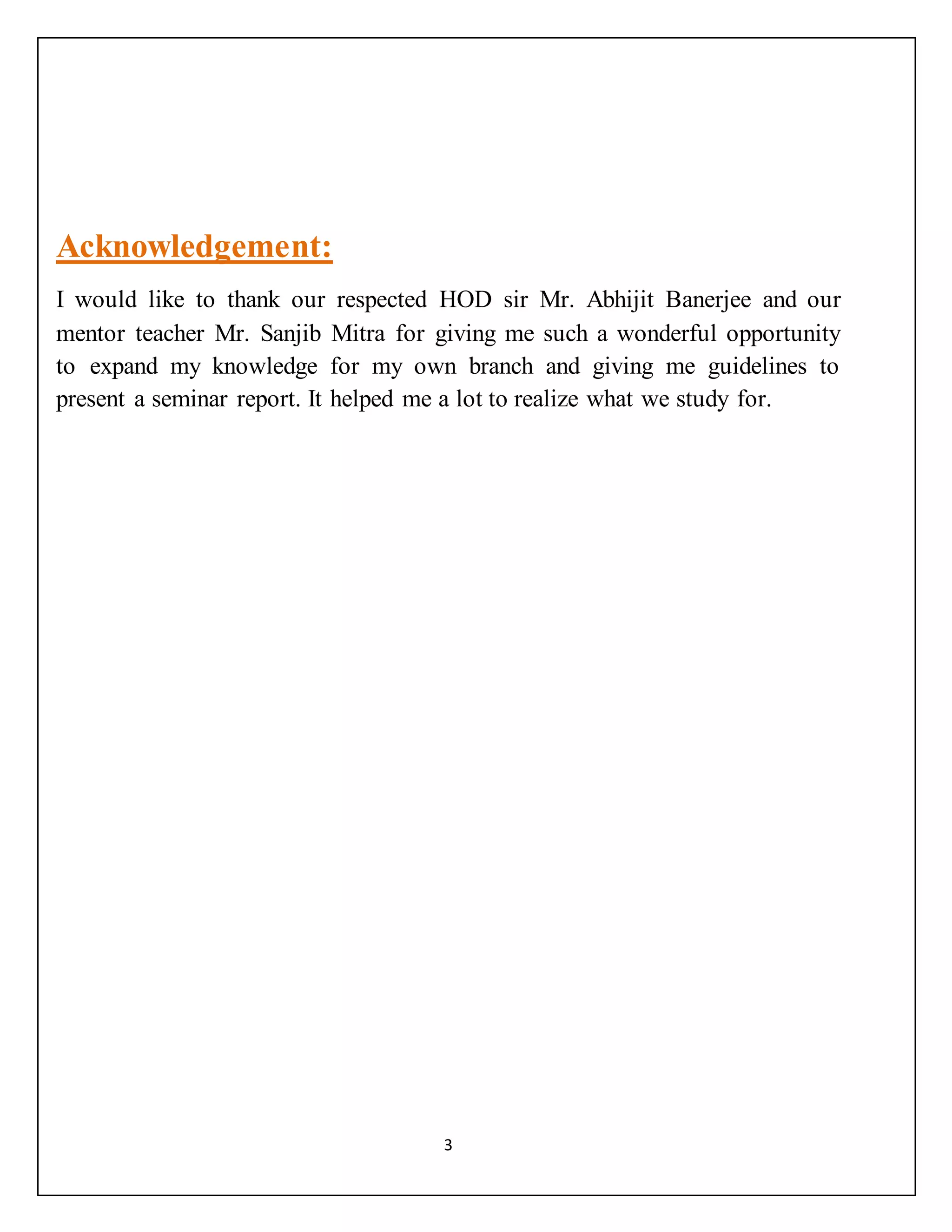 3
Acknowledgement:
I would like to thank our respected HOD sir Mr. Abhijit Banerjee and our
mentor teacher Mr. Sanjib Mitra for giving me such a wonderful opportunity
to expand my knowledge for my own branch and giving me guidelines to
present a seminar report. It helped me a lot to realize what we study for.
 