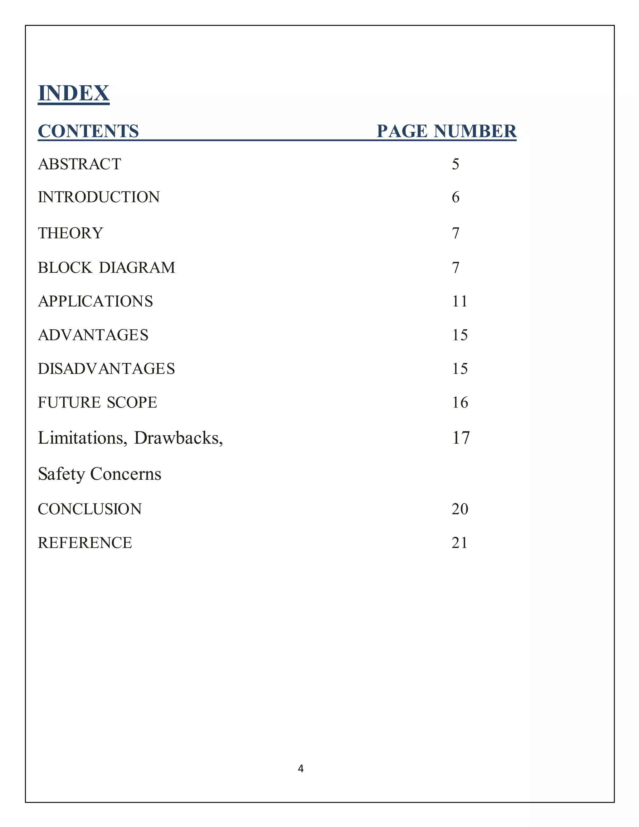 4
INDEX
CONTENTS PAGE NUMBER
ABSTRACT 5
INTRODUCTION 6
THEORY 7
BLOCK DIAGRAM 7
APPLICATIONS 11
ADVANTAGES 15
DISADVANTAGES 15
FUTURE SCOPE 16
Limitations, Drawbacks, 17
Safety Concerns
CONCLUSION 20
REFERENCE 21
 