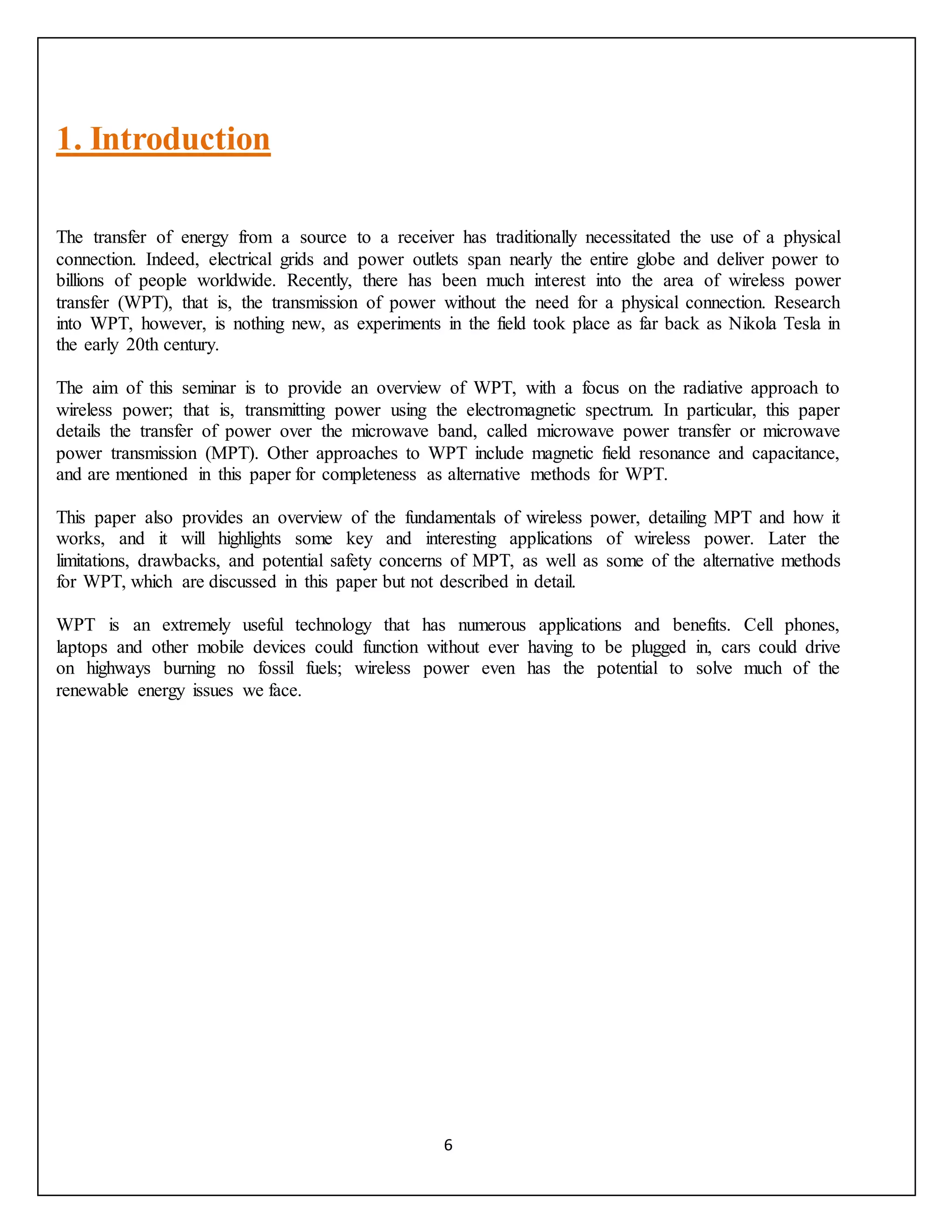 6
1. Introduction
The transfer of energy from a source to a receiver has traditionally necessitated the use of a physical
connection. Indeed, electrical grids and power outlets span nearly the entire globe and deliver power to
billions of people worldwide. Recently, there has been much interest into the area of wireless power
transfer (WPT), that is, the transmission of power without the need for a physical connection. Research
into WPT, however, is nothing new, as experiments in the field took place as far back as Nikola Tesla in
the early 20th century.
The aim of this seminar is to provide an overview of WPT, with a focus on the radiative approach to
wireless power; that is, transmitting power using the electromagnetic spectrum. In particular, this paper
details the transfer of power over the microwave band, called microwave power transfer or microwave
power transmission (MPT). Other approaches to WPT include magnetic field resonance and capacitance,
and are mentioned in this paper for completeness as alternative methods for WPT.
This paper also provides an overview of the fundamentals of wireless power, detailing MPT and how it
works, and it will highlights some key and interesting applications of wireless power. Later the
limitations, drawbacks, and potential safety concerns of MPT, as well as some of the alternative methods
for WPT, which are discussed in this paper but not described in detail.
WPT is an extremely useful technology that has numerous applications and benefits. Cell phones,
laptops and other mobile devices could function without ever having to be plugged in, cars could drive
on highways burning no fossil fuels; wireless power even has the potential to solve much of the
renewable energy issues we face.
 