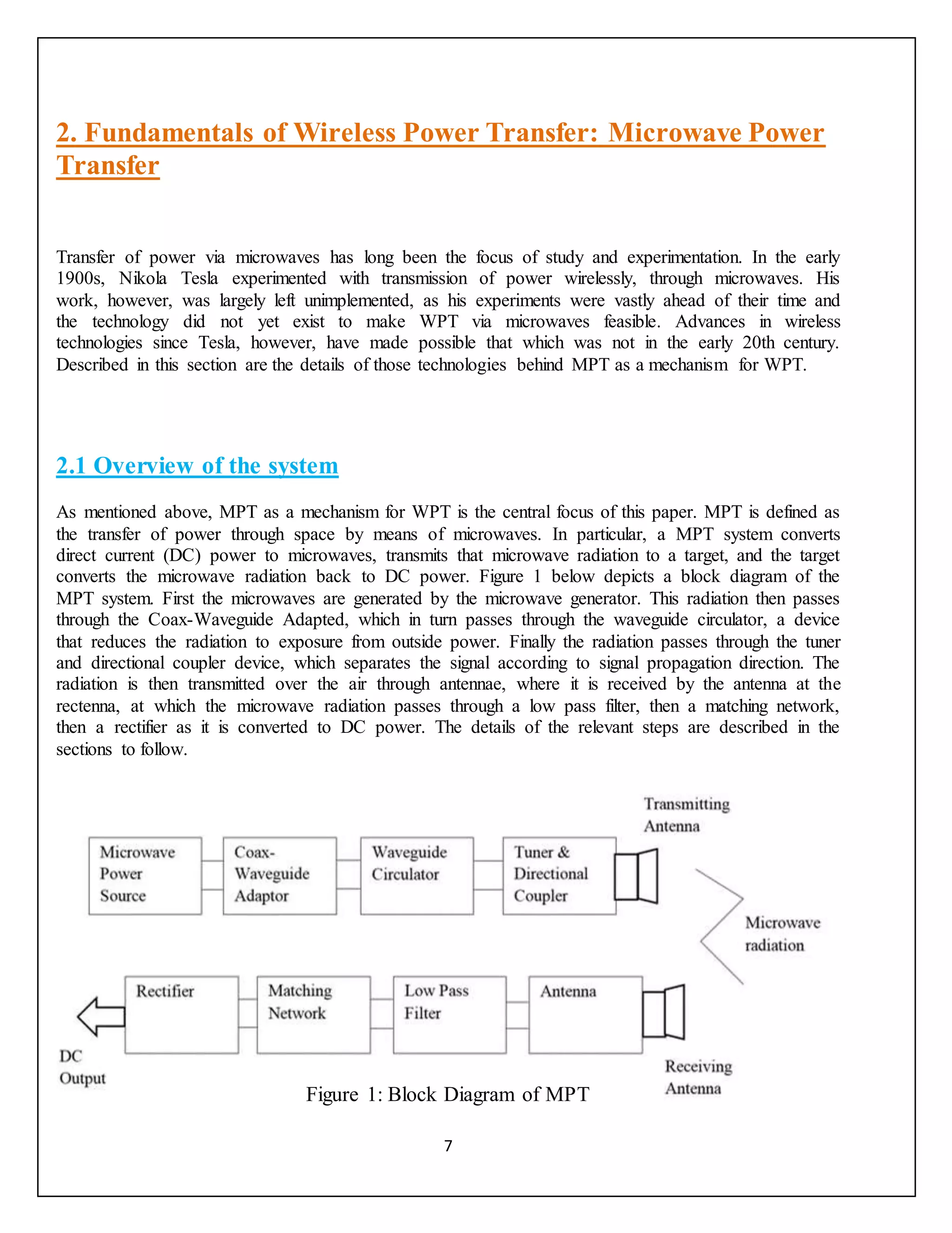 7
2. Fundamentals of Wireless Power Transfer: Microwave Power
Transfer
Transfer of power via microwaves has long been the focus of study and experimentation. In the early
1900s, Nikola Tesla experimented with transmission of power wirelessly, through microwaves. His
work, however, was largely left unimplemented, as his experiments were vastly ahead of their time and
the technology did not yet exist to make WPT via microwaves feasible. Advances in wireless
technologies since Tesla, however, have made possible that which was not in the early 20th century.
Described in this section are the details of those technologies behind MPT as a mechanism for WPT.
2.1 Overview of the system
As mentioned above, MPT as a mechanism for WPT is the central focus of this paper. MPT is defined as
the transfer of power through space by means of microwaves. In particular, a MPT system converts
direct current (DC) power to microwaves, transmits that microwave radiation to a target, and the target
converts the microwave radiation back to DC power. Figure 1 below depicts a block diagram of the
MPT system. First the microwaves are generated by the microwave generator. This radiation then passes
through the Coax-Waveguide Adapted, which in turn passes through the waveguide circulator, a device
that reduces the radiation to exposure from outside power. Finally the radiation passes through the tuner
and directional coupler device, which separates the signal according to signal propagation direction. The
radiation is then transmitted over the air through antennae, where it is received by the antenna at the
rectenna, at which the microwave radiation passes through a low pass filter, then a matching network,
then a rectifier as it is converted to DC power. The details of the relevant steps are described in the
sections to follow.
Figure 1: Block Diagram of MPT
 