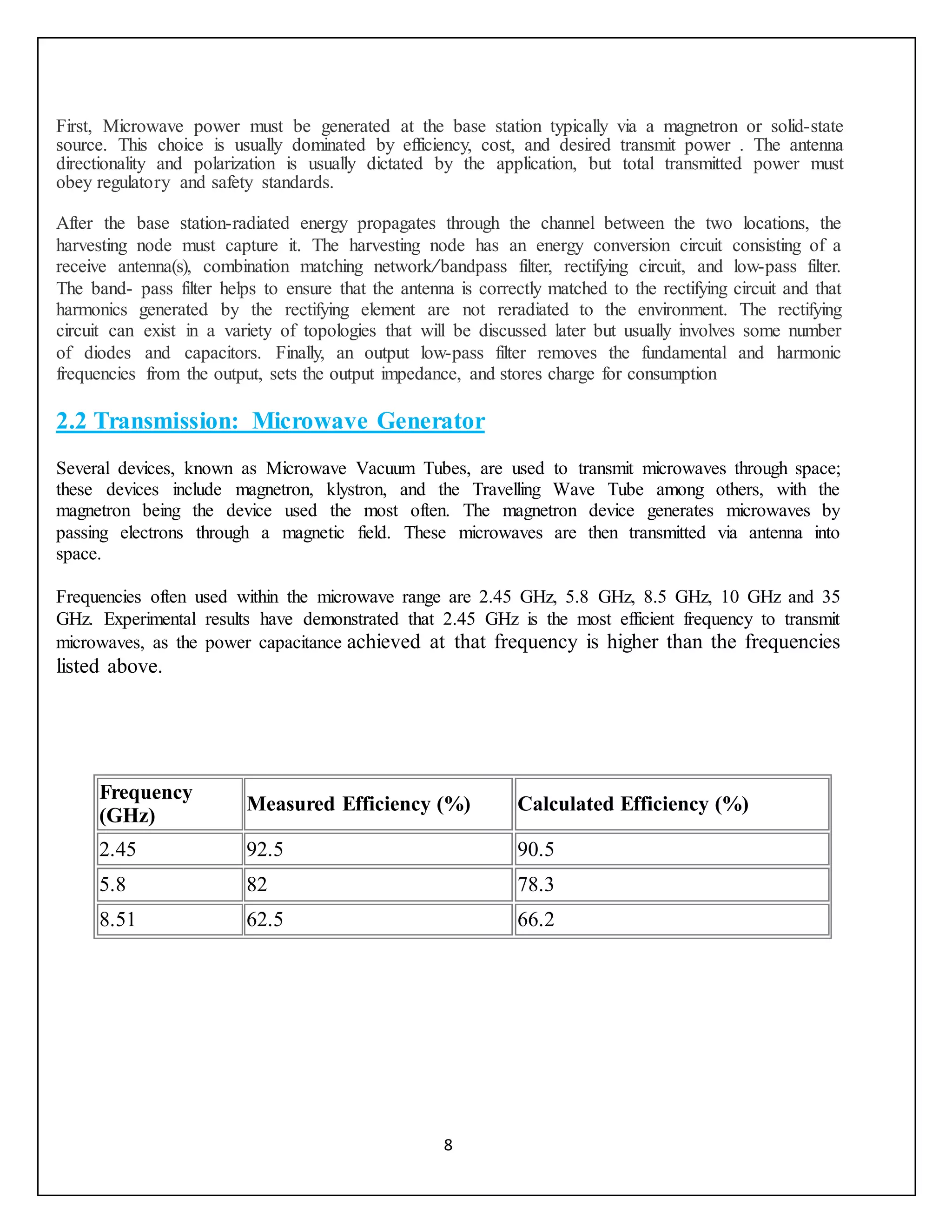 8
First, Microwave power must be generated at the base station typically via a magnetron or solid-state
source. This choice is usually dominated by efficiency, cost, and desired transmit power . The antenna
directionality and polarization is usually dictated by the application, but total transmitted power must
obey regulatory and safety standards.
After the base station-radiated energy propagates through the channel between the two locations, the
harvesting node must capture it. The harvesting node has an energy conversion circuit consisting of a
receive antenna(s), combination matching network/bandpass filter, rectifying circuit, and low-pass filter.
The band- pass filter helps to ensure that the antenna is correctly matched to the rectifying circuit and that
harmonics generated by the rectifying element are not reradiated to the environment. The rectifying
circuit can exist in a variety of topologies that will be discussed later but usually involves some number
of diodes and capacitors. Finally, an output low-pass filter removes the fundamental and harmonic
frequencies from the output, sets the output impedance, and stores charge for consumption
2.2 Transmission: Microwave Generator
Several devices, known as Microwave Vacuum Tubes, are used to transmit microwaves through space;
these devices include magnetron, klystron, and the Travelling Wave Tube among others, with the
magnetron being the device used the most often. The magnetron device generates microwaves by
passing electrons through a magnetic field. These microwaves are then transmitted via antenna into
space.
Frequencies often used within the microwave range are 2.45 GHz, 5.8 GHz, 8.5 GHz, 10 GHz and 35
GHz. Experimental results have demonstrated that 2.45 GHz is the most efficient frequency to transmit
microwaves, as the power capacitance achieved at that frequency is higher than the frequencies
listed above.
Frequency
(GHz)
Measured Efficiency (%) Calculated Efficiency (%)
2.45 92.5 90.5
5.8 82 78.3
8.51 62.5 66.2
 