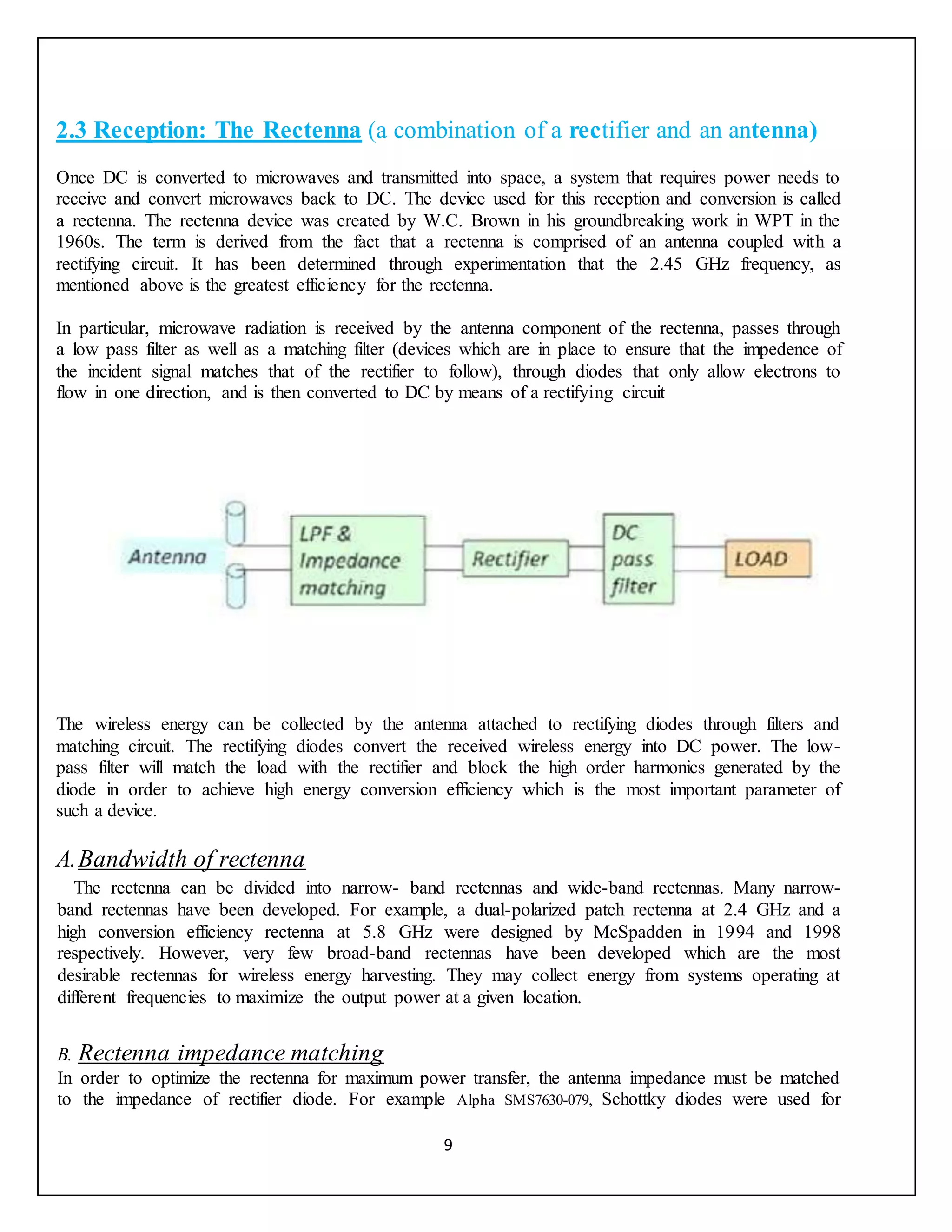 9
2.3 Reception: The Rectenna (a combination of a rectifier and an antenna)
Once DC is converted to microwaves and transmitted into space, a system that requires power needs to
receive and convert microwaves back to DC. The device used for this reception and conversion is called
a rectenna. The rectenna device was created by W.C. Brown in his groundbreaking work in WPT in the
1960s. The term is derived from the fact that a rectenna is comprised of an antenna coupled with a
rectifying circuit. It has been determined through experimentation that the 2.45 GHz frequency, as
mentioned above is the greatest efficiency for the rectenna.
In particular, microwave radiation is received by the antenna component of the rectenna, passes through
a low pass filter as well as a matching filter (devices which are in place to ensure that the impedence of
the incident signal matches that of the rectifier to follow), through diodes that only allow electrons to
flow in one direction, and is then converted to DC by means of a rectifying circuit
The wireless energy can be collected by the antenna attached to rectifying diodes through filters and
matching circuit. The rectifying diodes convert the received wireless energy into DC power. The low-
pass filter will match the load with the rectifier and block the high order harmonics generated by the
diode in order to achieve high energy conversion efficiency which is the most important parameter of
such a device.
A.Bandwidth of rectenna
The rectenna can be divided into narrow- band rectennas and wide-band rectennas. Many narrow-
band rectennas have been developed. For example, a dual-polarized patch rectenna at 2.4 GHz and a
high conversion efficiency rectenna at 5.8 GHz were designed by McSpadden in 1994 and 1998
respectively. However, very few broad-band rectennas have been developed which are the most
desirable rectennas for wireless energy harvesting. They may collect energy from systems operating at
different frequencies to maximize the output power at a given location.
B. Rectenna impedance matching
In order to optimize the rectenna for maximum power transfer, the antenna impedance must be matched
to the impedance of rectifier diode. For example Alpha SMS7630-079, Schottky diodes were used for
 