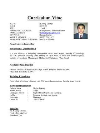 Curriculum Vitae
NAME : Kezang Dendup
D.O.B : 28/01/91
SEX : Male
PERMANENT ADDRESS : Changzamtoe, Thimphu,Bhutan
EMAIL ADDRESS : kdtshering91@gmail.com
SKYPE I.D : kezang.dendup1
MOBILE NUMBER : 00975 77421427
ALTERNATE MOBILE NUMBER : 00975 02 333446
Area of Interest: Front office
Professional Qualification
• 3 year Bachelor of Hospitality Management, under West Bengal University of Technology
an UGC approved university under Ministry of HRD, Govt. of India from Golden Regency
Institute of Hospitality Management, Haldia, East Midnapore, West Bengal.
Academic Qualification
• Passed 10+2 in Arts from Rinchen High school, Thimphu, Bhutan in 2009.
• Pass 10th from BBE in 2007.
Training Experience
Done industrial training of twenty two {22} weeks from Amankora Paro by Aman resorts.
Personal Information
Father’s Name : Norbu Tshering
Marital Status : Single
Languages Known : English,Hindi,Nepali and Dzongkha.
Hobby : Listening to music and singing.
Nationality : Bhutanese
Citizen Id : 11107001816
Reference
Mr. Kezang Chophel
Front office supervisor
Amankora Paro
 