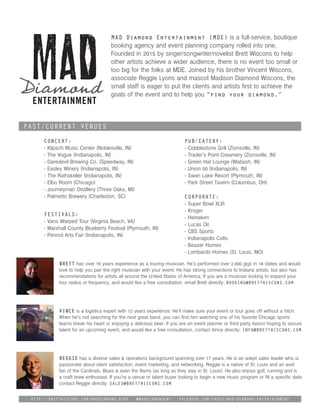 MAD Diamond Entertainment (MDE) is a full-service, boutique
booking agency and event planning company rolled into one.
Founded in 2015 by singer/songwriter/novelist Brett Wiscons to help
other artists achieve a wider audience, there is no event too small or
too big for the folks at MDE. Joined by his brother Vincent Wiscons,
associate Reggie Lyons and mascot Madison Diamond Wiscons, the
small staff is eager to put the clients and artists first to achieve the
goals of the event and to help you “find your diamond.”
Concert:
- Klipsch Music Center (Noblesville, IN)
- The Vogue (Indianapolis, IN)
- Daredevil Brewing Co. (Speedway, IN)
- Easley Winery (Indianapolis, IN)
- The Rathskeller (Indianapolis, IN)
- Elbo Room (Chicago)
- Journeyman Distillery (Three Oaks, MI)
- Palmetto Brewery (Charleston, SC)
Past/Current Venues
Festivals:
- Vans Warped Tour (Virginia Beach, VA)
- Marshall County Blueberry Festival (Plymouth, IN)
- Penrod Arts Fair (Indianapolis, IN)
Pub/Eatery:
- Cobblestone Grill (Zionsville, IN)
- Trader’s Point Creamery (Zionsville, IN)
- Green Hat Lounge (Wabash, IN)
- Union 50 (Indianapolis, IN)
- Swan Lake Resort (Plymouth, IN)
- Park Street Tavern (Columbus, OH)
Corporate:
- Super Bowl XLVI
- Kroger
- Heineken
- Lucas Oil
- CBS Sports
- Indianapolis Colts
- Beazer Homes
- Lombardo Homes (St. Louis, MO)
Brett has over 16 years experience as a touring musician. He’s performed over 2,000 gigs in 18 states and would
love to help you pair the right musician with your event. He has strong connections to Indiana artists, but also has
recommendations for artists all around the United States of America. If you are a musician looking to expand your
tour radius or frequency, and would like a free consultation, email Brett directly: booking@brettwiscons.com
Vince is a logistics expert with 12 years experience. He’ll make sure your event or tour goes off without a hitch.
When he’s not searching for the next great band, you can find him watching one of his favorite Chicago sports
teams break his heart or enjoying a delicious beer. If you are an event planner or third party liaison hoping to secure
talent for an upcoming event, and would like a free consultation, contact Vince directly: info@brettwiscons.com
Reggie has a diverse sales & operations background spanning over 17 years. He is an adept sales leader who is
passionate about client satisfaction, event marketing, and networking. Reggie is a native of St. Louis and an avid
fan of the Cardinals, Blues & even the Rams (as long as they stay in St. Louis). He also enjoys golf, running and is
a craft brew enthusiast. If you’re a venue or talent buyer looking to begin a new music program or fill a specific date,
contact Reggie directly: sales@brettwiscons.com
http://brettwiscons.com/MadDiamond.aspx @maddiamondent facebook.com/pages/MAD-Diamond-Entertainment
 