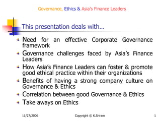 11/27/2006 Copyright © K.Sriram 1
Governance, Ethics & Asia’s Finance Leaders
Need for an effective Corporate Governance
framework
Governance challenges faced by Asia’s Finance
Leaders
How Asia’s Finance Leaders can foster & promote
good ethical practice within their organizations
Benefits of having a strong company culture on
Governance & Ethics
Correlation between good Governance & Ethics
Take aways on Ethics
This presentation deals with…
 