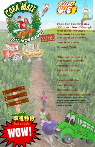 Take Fur bus for a day
of fun to a North Georgia
corn maze. We have
Discounted rates for
groups of 12 or more.
Corn Maze and/or
Haunted Trail
Other activities and
attraction include
Jumping Pillow
Zip Line for Kids
Hay Ride
Pumpkin Blaster
Corn Cannon
Mountain. slide
Bungee Jumping for kids
**Please indicate the top 3'activities at
booking, subject to availability. Pricing
depends on the group size and is subject to
change at anytime.)
Enter
MAZE
Here
$499Bus special
 
