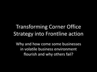Transforming Corner Office
Strategy into Frontline action
Why and how come some businesses
in volatile business environment
flourish and why others fail?
 