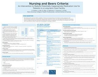 Nursing and Beers Criteria:
An Intervention to Reduce Potentially Inappropriate Medication Use for
Patients in a Long-term Care Facility
N. Farkas, A. Hall, R. Ober, K. Robinson, A. Sansone, G. Smith
Pace University College of Health Professionals, Lienhard School of Nursing
Table 1 (continued from page 1)
Table 1 (continued on page 3)PAGE 2
TABLE 1: 2012 AGS Beers Criteria for Potentially Inappropriate Medication Use in Older Adults
Organ System/
Therapeutic Category/Drug(s)
Recommendation, Rationale,
Quality of Evidence (QE) & Strength of Recommendation (SR)
Antispasmodics
Belladonna alkaloids
Clidinium-chlordiazepoxide
Dicyclomine
Hyoscyamine
Propantheline
Scopolamine
Avoid except in short-term palliative care to decrease
oral secretions.
Highly anticholinergic, uncertain effectiveness.
QE = Moderate; SR = Strong
Antithrombotics
Dipyridamole, oral short-acting* (does not
apply to the extended-release combination with
aspirin)
Avoid.
May cause orthostatic hypotension; more effective alternatives
available; IV form acceptable for use in cardiac stress testing.
QE = Moderate; SR = Strong
Ticlopidine* Avoid.
Safer,effective alternatives available.
QE = Moderate; SR = Strong
Anti-infective
Nitrofurantoin Avoid for long-term suppression; avoid in patients with
CrCl <60 mL/min.
Potential for pulmonary toxicity; safer alternatives available; lack of
concentration in the urine.
QE = Moderate; SR = Strong
Cardiovascular
Alpha1
blockers
Doxazosin
Prazosin
Terazosin
Avoid use as an antihypertensive.
High risk of orthostatic hypotension; not recommended as routine
treatment for hypertension; alternative agents have superior risk/
QE = Moderate; SR = Strong
Alpha agonists
Clonidine
Guanabenz*
Guanfacine*
Methyldopa*
Reserpine (>0.1 mg/day)*
-
ers as listed.
High risk of adverse CNS effects; may cause bradycardia and
orthostatic hypotension; not recommended as routine treatment
for hypertension.
QE = Low; SR = Strong
Antiarrhythmic drugs (Class Ia, Ic, III)
Amiodarone
Dofetilide
Dronedarone
Flecainide
Ibutilide
Procainamide
Propafenone
Quinidine
Sotalol
harms than rhythm control for most older adults.
Amiodarone is associated with multiple toxicities, including thyroid
disease, pulmonary disorders, and QT interval prolongation.
QE = High; SR = Strong
Disopyramide* Avoid.
Disopyramide is a potent negative inotrope and therefore may
induce heart failure in older adults; strongly anticholinergic; other
antiarrhythmic drugs preferred.
QE = Low; SR = Strong
Dronedarone
heart failure.
Worse outcomes have been reported in patients taking drone-
general, rate control is preferred over rhythm control for atrial
QE = Moderate; SR = Strong
Digoxin >0.125 mg/day Avoid.
In heart failure, higher dosages associated with no additional
may increase risk of toxicity.
QE = Moderate; SR = Strong
AGS BEERS CRITERIA
FOR POTENTIALLY INAPPROPRIATE
MEDICATION USE IN OLDER ADULTS
FROM THE AMERICAN GERIATRICS SOCIETY
Literature Review
Using the Beers Criteria can decrease the incidence of adverse drug events through identification of
potentially inappropriate prescribing (Ryan et al., 2009; Kojima et al., 2012; Kanaan et al., 2013). Beers
Criteria has been found to be more effective than other prescription screening tools such as (Ryan et
al., 2009; Vishwas et al., 2012) (Stafford, Alswayan, and Tenni, 2011):
•	 STOPP
•	 IPET
•	 The McLeod Criteria
Guideline Recommendations:
Beers Criteria is to be used:
•	 As an educational tool
•	 As a quality measure
•	 On an individualized basis (The American Geriatrics Society 2012 Beers Criteria Update Expert
Panel, 2012).
•	 In instances of planning medication initiation, reviewing established drug regimens, or changing an
existing drug regimen (Bergman-Evans, 2012).
PIMs should be discontinued or adjusted unless deemed necessary and substituted with an alternative
medication or non-pharmacological therapy. Patients still taking a Beers criteria medication should be
monitored more frequently for ADEs (Bergman-Evans, 2012).
Proposed project and Implementation
Initial Implementation:
•	 Educate staff on their role in preventing medication error
•	 Implement a pop up reminder system in the electronic medical record (EMR) when a Beers Criteria
medication is entered in the chart
Over the Six-Month Intervention Period:
•	 Monitor steps that nursing staff take when a Beers medication is used
•	 Monitor the effect on prescribing
Evaluation after Six Months:
•	 The number of Beers medications flagged will be counted
•	 The interventions taken by the nurses will be evaluated
•	 The effect on prescribing will be analyzed
Steps for Implementation:
•	 Present idea to institutional review board to obtain approval
•	 Present idea to Arch Care Information Technology to discuss logistics of implementing the
intervention in SigmaCare electronic medical record software
•	 Discuss with the facility nursing director and the nurse manager of the unit to secure buy-in from
nursing leadership
•	 Educate the unit nursing staff about PIMs, Beers Criteria, and their role in the intervention
•	 Encourage the usage of the most recent Beers Criteria: new version coming in 2015
References
Level of Evidence I: EBP Guidelines and Systematic Reviews
The American Geriatrics Society 2012 Beers Criteria Update Expert Panel (2012). American Geriatrics Society Updated Beers Criteria for Potentially
Inappropriate Medication Use in Older Adults. Journal of the American Geriatrics Society, 60, 616–631. doi: 10.1111/j.1532-5415.2012.03923.x
Patterson, S.M., Cadogan, C.A., Kerse, N., Cardwell, C.R., Bradley, M.C., Ryan, C., & Hughes, C. (2014). Interventions to improve the appropriate use of
polypharmacy for older people. The Cochrane Library, 10, 1-117. doi: 10.1002/14651858.CD008165.pub3
Kaufmann, C.P., Tremp, R., Hersberger, K.E., & Lampert, M.L. (2014). Inappropriate prescribing: a systematic overview of published assessment tools.
European Journal of Clinical Pharmacology, 70(1), 1-11. doi: 10.1007/s00228-013-1575-8.
Bergman-Evans, B. (2012). Improving medication management for older adult clients. Retrieved from http://www.guideline.gov/content.
aspx?id=37826
Level of Evidence II: Randomized controlled trials:
Kojima, G., Bell, C., Tamura, B., Inaba, M., Lubimir, K., Bianchette, P.L., Iwasaki, W., & Masaki, K. (2012). Reducing cost by reducing polypharmacy: the
polypharmacy outcomes project. Journal of the American Medical Directors Association, 13(9), 818.e11-818.e15. doi: 10.1016/j.jamda.2012.07.019
Ryan, C., O’Mahony, D., Kennedy, J., Weedle, P., Barry, P., Gallaghert, P., & Byrne, S. (2009). Appropriate prescribing in the elderly: an investigation
of two screening tools, Beers criteria considering diagnosis and independent of diagnosis and improved prescribing in the elderly tool to
identify inappropriate use of medicines in the elderly in primary care in Ireland. Journal of Clinical Pharmacy and Therapeutics, 34, 369-376.
doi: 10.1111/j.1365-2710.2008.01007
Dedhiya, S. D., Hancock, E., Craig, B. A., Doebbeling, C. C., & Thomas, J. (2010). Incident use and outcomes assosciated with potentially
inappropriate medication use in older adults. American Journal of Geriatric Pharmacotherapy, 8(6), 562-570. doi:10.1016/S1543-
5946(10)80005-4
Vishwas, H. N., Harugeri, A., Parthasarathi, G., & Ramesh, M. (2012). Potentially inappropriate medication use in Indian elderly: comparison of Beers’
criteria and Screening Tool of Older Persons’ potentially inappropriate prescriptions. Geriatric & Gerontology International, 12(3), 506-514. doi:1
0.1111/j.1447-0594.2011.00806
Level of Evidence IV: Non-Experimental Research
Curtain, C.M., Bindoff, I.K., Westbury, J. L., & Peterson, G.M. (2013). A comparison of prescribing criteria when applied to older community based
patients. Drugs & Aging, 30, 935-943. doi: 10.1007/s40266-013-0116-6
Desai, R., Williams, C.E., Greene, S.B., Pierson, S., and Hansen, R.A. (2011). Medication errors during patient transitions into nursing homes:
characteristics and association with patient harm. American Journal of Geriatric Pharmacotherapy, 9(6), 413-422. doi: 10.1016/j.
amjopharm.2011.10.005
Stafford, A. C., Alswayan, M. S., & Tenni, P. C. (2011). Inappropriate prescribing in older residents of Australian care homes. Journal of Clinical
Pharmacy and Therapeutics, 36, 33–44 doi:10.1111/j.1365-2710.2009.01151.x
Kanaan, A. O., Donovan, J. L., Duchin, N. P., Field, T. S., Tjia, J., Cutrona, S. L., & ... Gurwitz, J. H. (2013). Adverse Drug Events After Hospital Discharge
in Older Adults: Types, Severity, and Involvement of Beers Criteria Medications. Journal Of The American Geriatrics Society, 61(11), 1894-1899.
doi:10.1111/jgs.12504
Level of Evidence V: Narrative Literature Review
Wittich, C.M., Burkle, C.M., & Lanier, L.M. (2014). Medication errors: an overview for clinicians. Mayo Clinic Proceedings, 89(8), 1116-1125. doi: 10.1016/j.
mayocp.2014.05.007
Would educating nursing staff to use Beers Criteria as an assessment tool increase nursing awareness and
documentation of the use of potentially inappropriate medication (PIM), thus decreasing the likelihood of adverse
events, in adults 65 and over during a six-month intervention in a long term care setting, as compared with a long
term care setting in which nurses are not educated to use Beers Criteria?
PICO QUESTION
•	 Patients over the age of 65 are a vulnerable
population (Curtain et al., 2013; Desai, Williams,
Greene, Pierson, and Hansen, 2011; Kojima et al.,
2012).
•	 Inappropriate prescribing can lead to
increased hospital admissions, health care
provider staff times, medication costs, and costs
to the patients and their families (Ryan et al.,
2009).
•	 Nursing staff should monitor patients using
potentially inappropriate medications (PIMs)
for serious side effects including risk for falls,
incidence of delirium, and gastrointestinal
bleeding (The American Geriatrics Society 2012
Beers Criteria Update Expert Panel, 2012).
•	 Using Beers Criteria is beneficial for patients experiencing polypharmacy, multiple providers,
multiple or recent transfers between long term or acute care facilities, complicated drug regiments or
unclear goals (Bergman-Evans, 2012).
•	 Training physicians to use Beers Criteria has been shown to reduce the incidence of medication
errors as well as overall healthcare costs (Kojima et al., 2012)
Search Strategy:
•	 Databases utilized: CINAHL, PubMed, and Medline.
•	 5 systematic reviews, 2 clinical guidelines included; Total References: 14
Keywords and phrases:
•	 “Beers Criteria”; “Medication error”; “Geriatrics”; “Long-term care facility”; “Nursing home”;
“Morbidity and mortality”
Inclusion Criteria:
•	 Published within the last five years; Relevance to the topic; Use of appropriate statistical analyses;
Discussed the cost of medication errors; Discussed reduction in medication error; Described prevalence
and predictors of PIMs in the elderly; Described Beers Criteria use;
Exclusion criteria:
•	 Acute-care or short-term care setting; Samples where patients were less than 65 years of age.
Background
0
Inpatient
Facilities
Long-Term
Care
Facilities
2
4
6
8
10
12
14
Medication
Error Rate
(Wittich, Burkle,
and Lanier, 2014)
 
