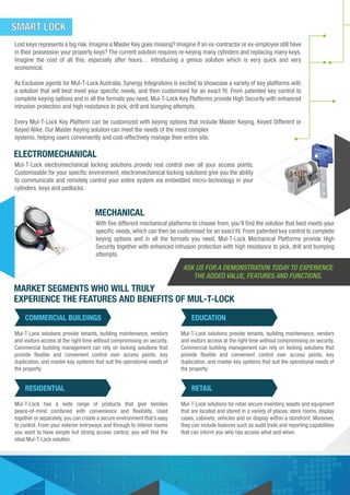ELECTROMECHANICAL
Mul-T-Lock electromechanical locking solutions provide real control over all your access points.
Customisable for your specific environment, electromechanical locking solutions give you the ability
to communicate and remotely control your entire system via embedded micro-technology in your
cylinders, keys and padlocks.
Lost keys represents a big risk. Imagine a Master Key goes missing? Imagine if an ex-contractor or ex-employee still have
in their possession your property keys? The current solution requires re-keying many cylinders and replacing many keys.
Imagine the cost of all this, especially after hours… Introducing a genius solution which is very quick and very
economical.
As Exclusive agents for Mul-T-Lock Australia, Synergy Integrations is excited to showcase a variety of key platforms with
a solution that will best meet your specific needs, and then customised for an exact fit. From patented key control to
complete keying options and in all the formats you need, Mul-T-Lock Key Platforms provide High Security with enhanced
intrusion protection and high resistance to pick, drill and bumping attempts.
Every Mul-T-Lock Key Platform can be customized with keying options that include Master Keying, Keyed Different or
Keyed Alike. Our Master Keying solution can meet the needs of the most complex
systems, helping users conveniently and cost-effectively manage their entire site.
MECHANICAL
MARKET SEGMENTS WHO WILL TRULY
EXPERIENCE THE FEATURES AND BENEFITS OF MUL-T-LOCK
With five different mechanical platforms to choose from, you’ll find the solution that best meets your
specific needs, which can then be customised for an exact fit. From patented key control to complete
keying options and in all the formats you need, Mul-T-Lock Mechanical Platforms provide High
Security together with enhanced intrusion protection with high resistance to pick, drill and bumping
attempts.
SMART LOCK
COMMERCIAL BUILDINGS
7
Mul-T-Lock solutions provide tenants, building maintenance, vendors
and visitors access at the right time without compromising on security.
Commercial building management can rely on locking solutions that
provide flexible and convenient control over access points, key
duplication, and master key systems that suit the operational needs of
the property.
EDUCATION
Mul-T-Lock solutions provide tenants, building maintenance, vendors
and visitors access at the right time without compromising on security.
Commercial building management can rely on locking solutions that
provide flexible and convenient control over access points, key
duplication, and master key systems that suit the operational needs of
the property.
RESIDENTIAL
Mul-T-Lock has a wide range of products that give families
peace-of-mind combined with convenience and flexibility. Used
together or separately, you can create a secure environment that’s easy
to control. From your exterior entryways and through to interior rooms
you want to have simple but strong access control, you will find the
ideal Mul-T-Lock solution.
RETAIL
Mul-T-Lock solutions for retail secure inventory, assets and equipment
that are located and stored in a variety of places: store rooms, display
cases, cabinets, vehicles and on display within a storefront. Moreover,
they can include features such as audit trails and reporting capabilities
that can inform you who has access what and when.
ASK US FOR A DEMONSTRATION TODAY TO EXPERIENCE
THE ADDED VALUE, FEATURES AND FUNCTIONS.
 