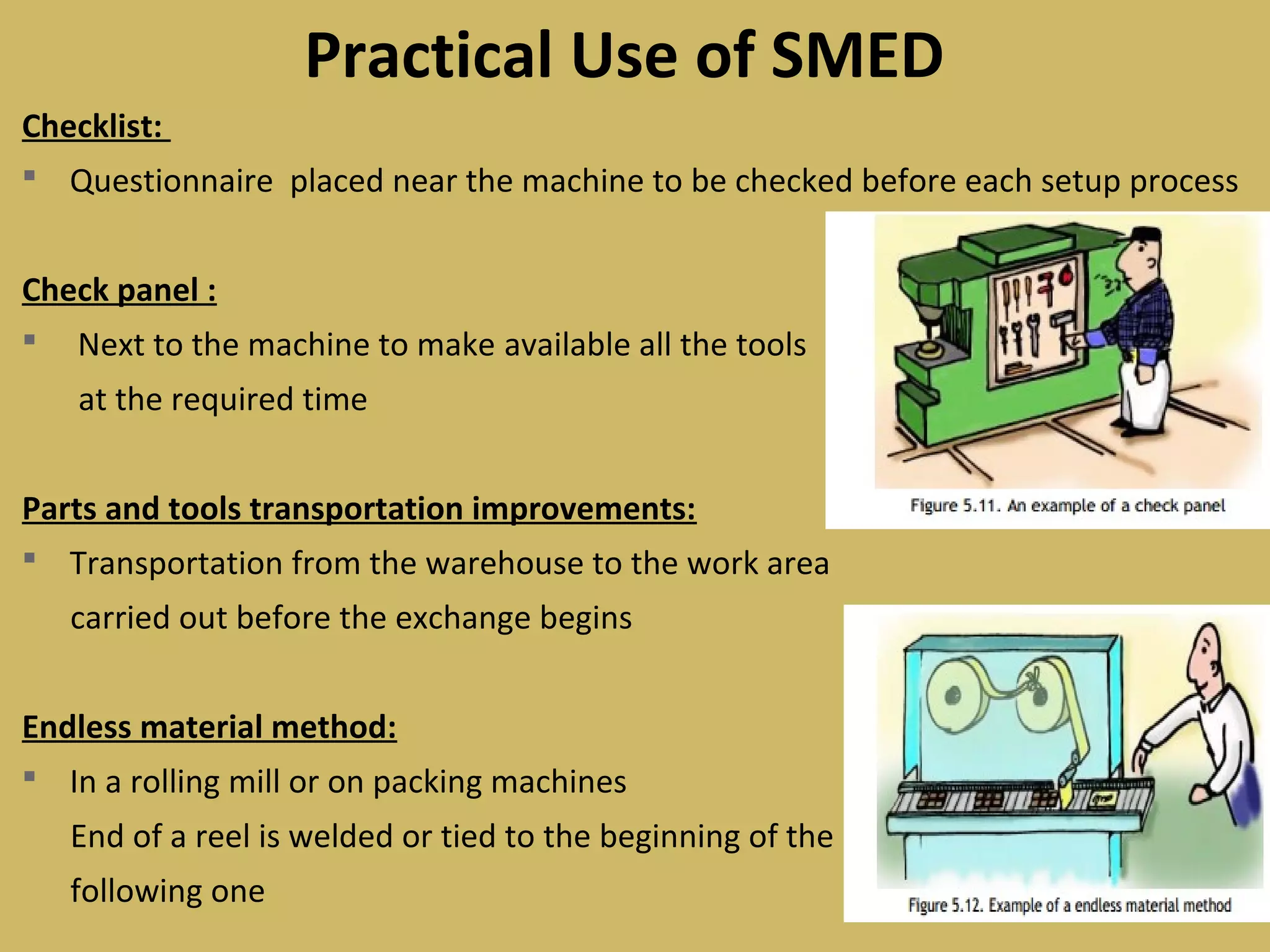 Checklist:
 Questionnaire placed near the machine to be checked before each setup process
Check panel :
 Next to the machine to make available all the tools
at the required time
Parts and tools transportation improvements:
 Transportation from the warehouse to the work area
carried out before the exchange begins
Endless material method:
 In a rolling mill or on packing machines
End of a reel is welded or tied to the beginning of the
following one
Practical Use of SMED
 