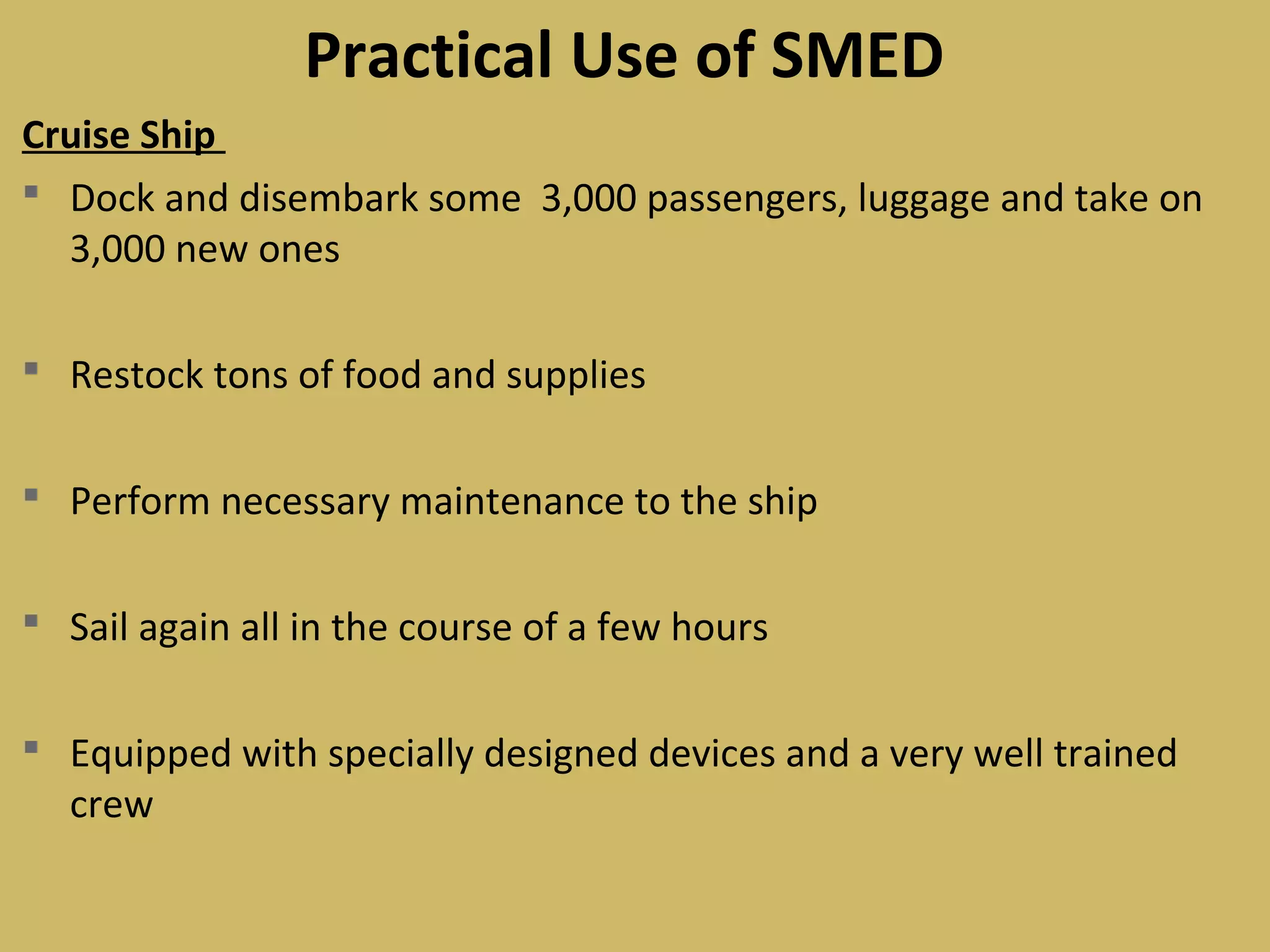 Cruise Ship
 Dock and disembark some 3,000 passengers, luggage and take on
3,000 new ones
 Restock tons of food and supplies
 Perform necessary maintenance to the ship
 Sail again all in the course of a few hours
 Equipped with specially designed devices and a very well trained
crew
Practical Use of SMED
 