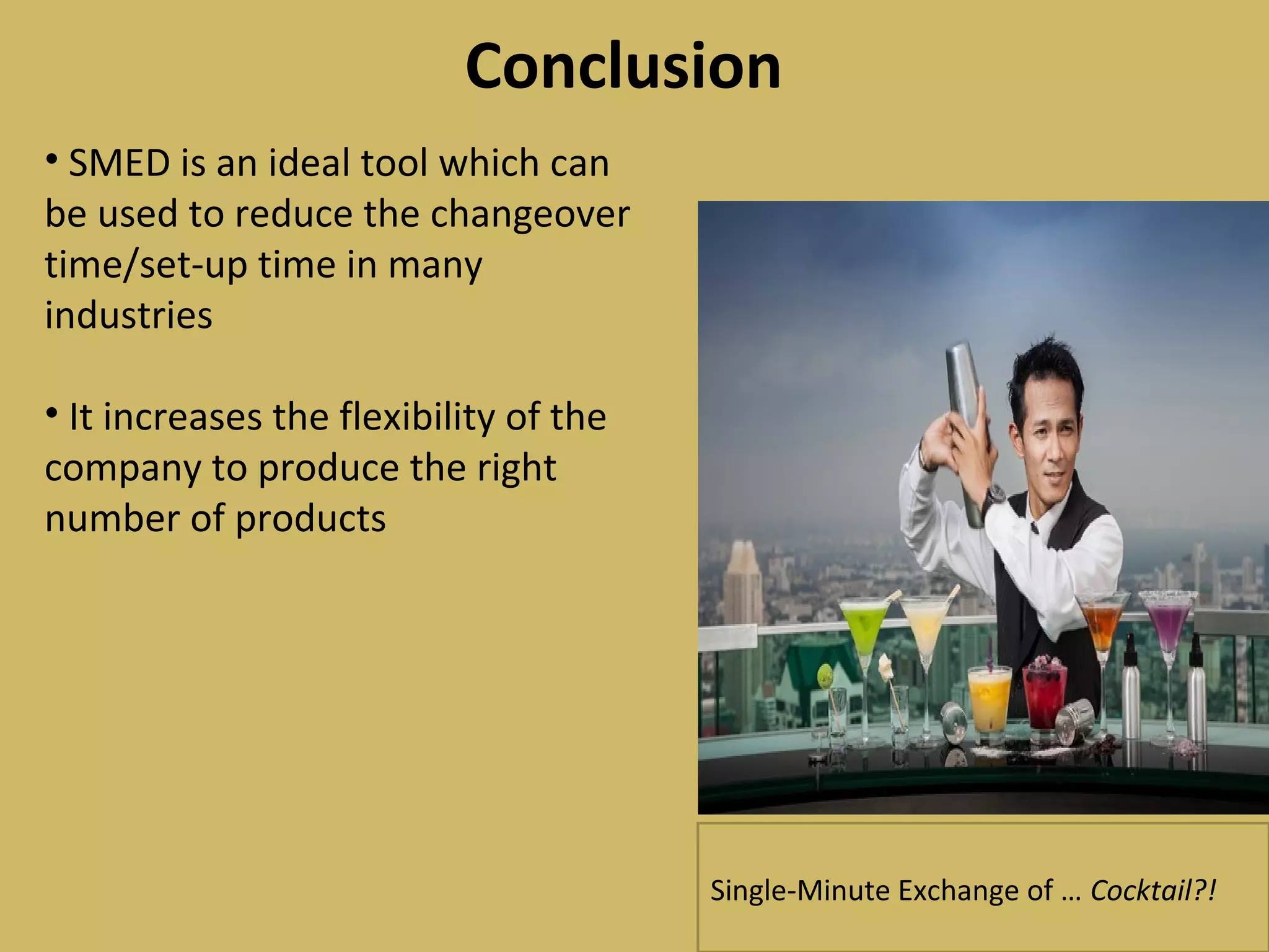 Conclusion
• SMED is an ideal tool which can
be used to reduce the changeover
time/set-up time in many
industries
• It increases the flexibility of the
company to produce the right
number of products
Single-Minute Exchange of … Cocktail?!
 