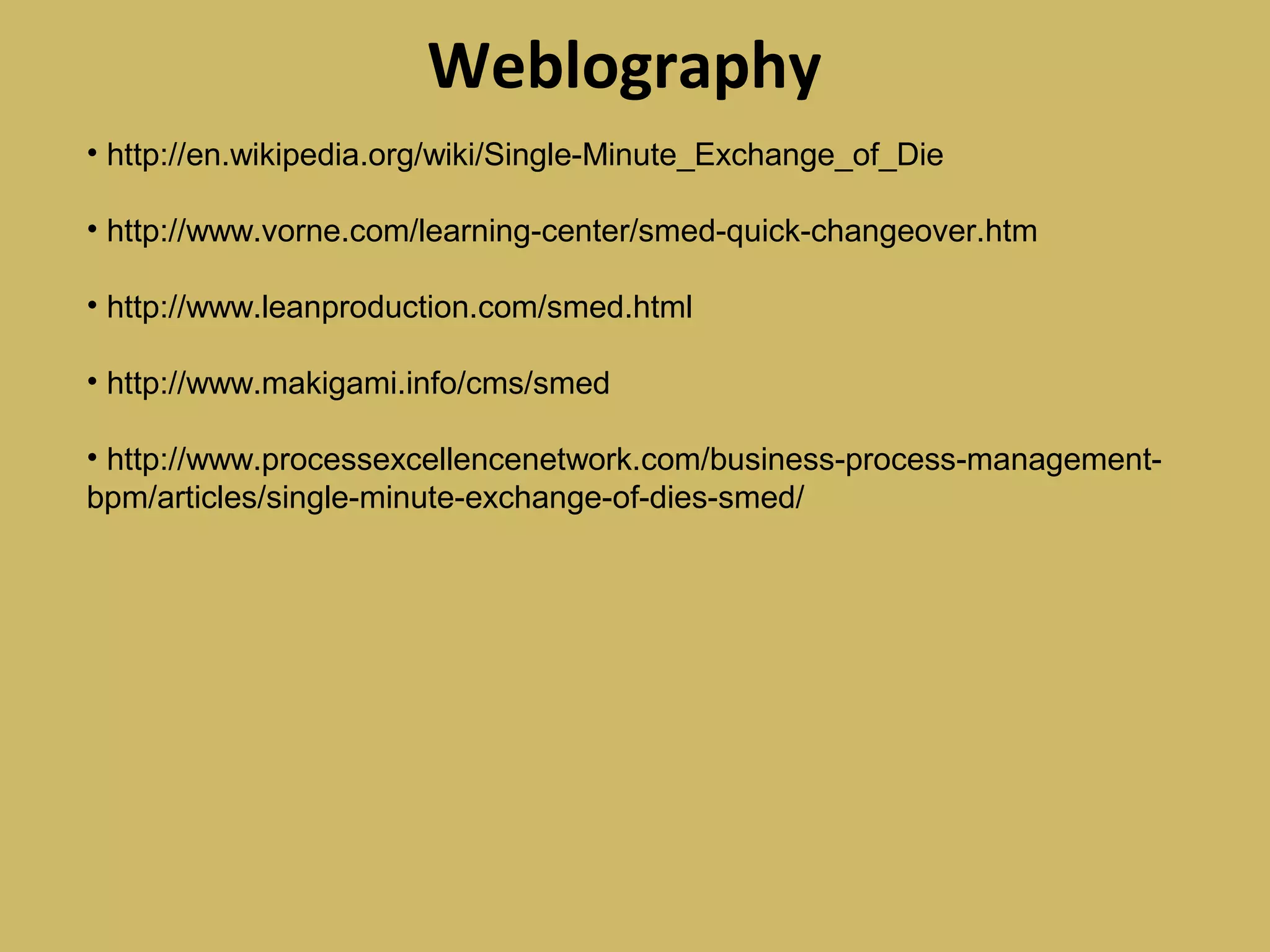 Weblography
• http://en.wikipedia.org/wiki/Single-Minute_Exchange_of_Die
• http://www.vorne.com/learning-center/smed-quick-changeover.htm
• http://www.leanproduction.com/smed.html
• http://www.makigami.info/cms/smed
• http://www.processexcellencenetwork.com/business-process-management-
bpm/articles/single-minute-exchange-of-dies-smed/
 