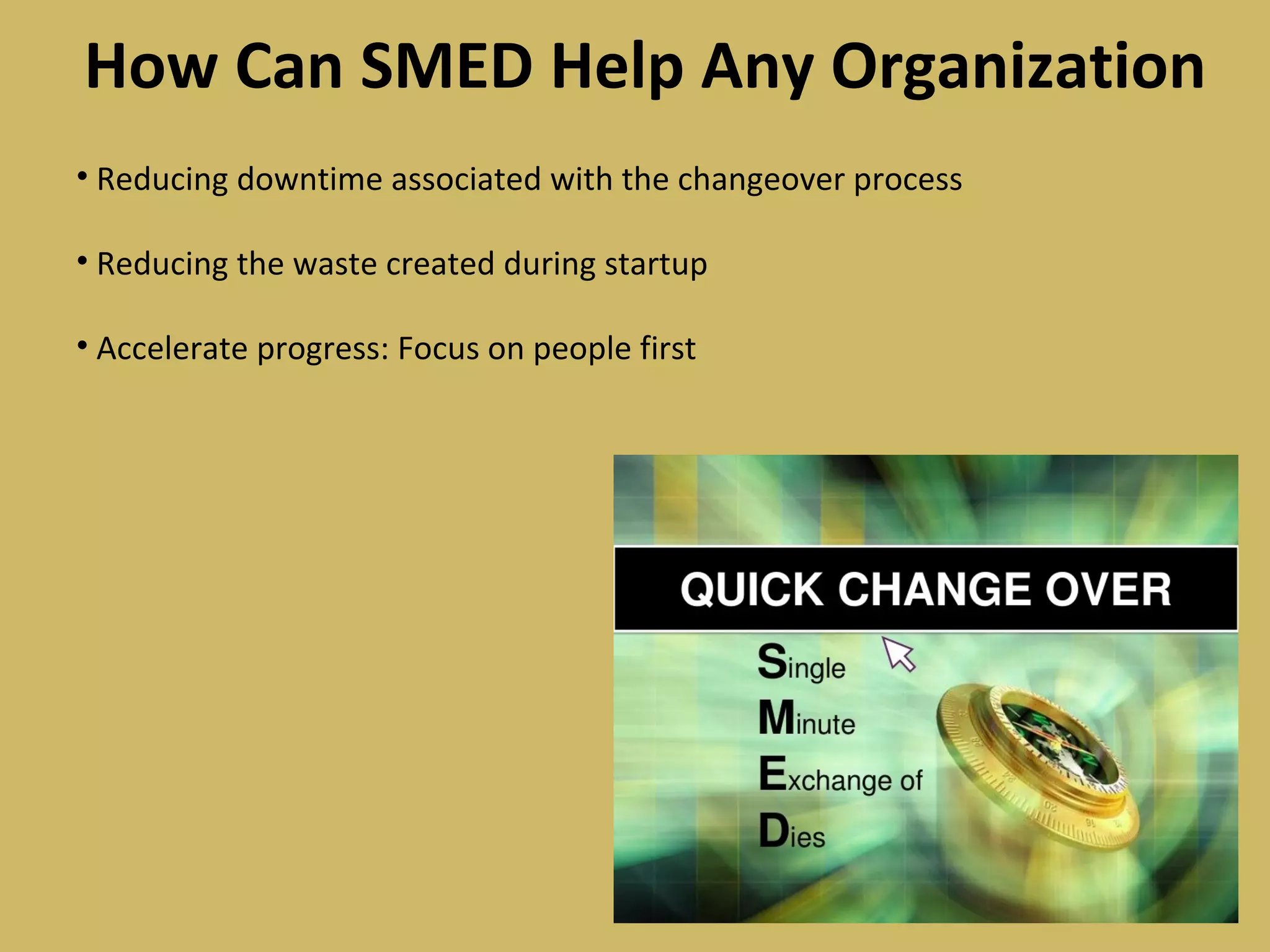 How Can SMED Help Any Organization
• Reducing downtime associated with the changeover process
• Reducing the waste created during startup
• Accelerate progress: Focus on people first
 