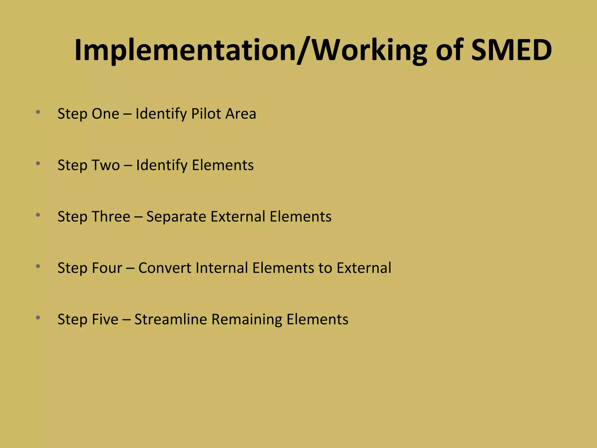 Implementation/Working of SMED
• Step One – Identify Pilot Area
• Step Two – Identify Elements
• Step Three – Separate External Elements
• Step Four – Convert Internal Elements to External
• Step Five – Streamline Remaining Elements
 