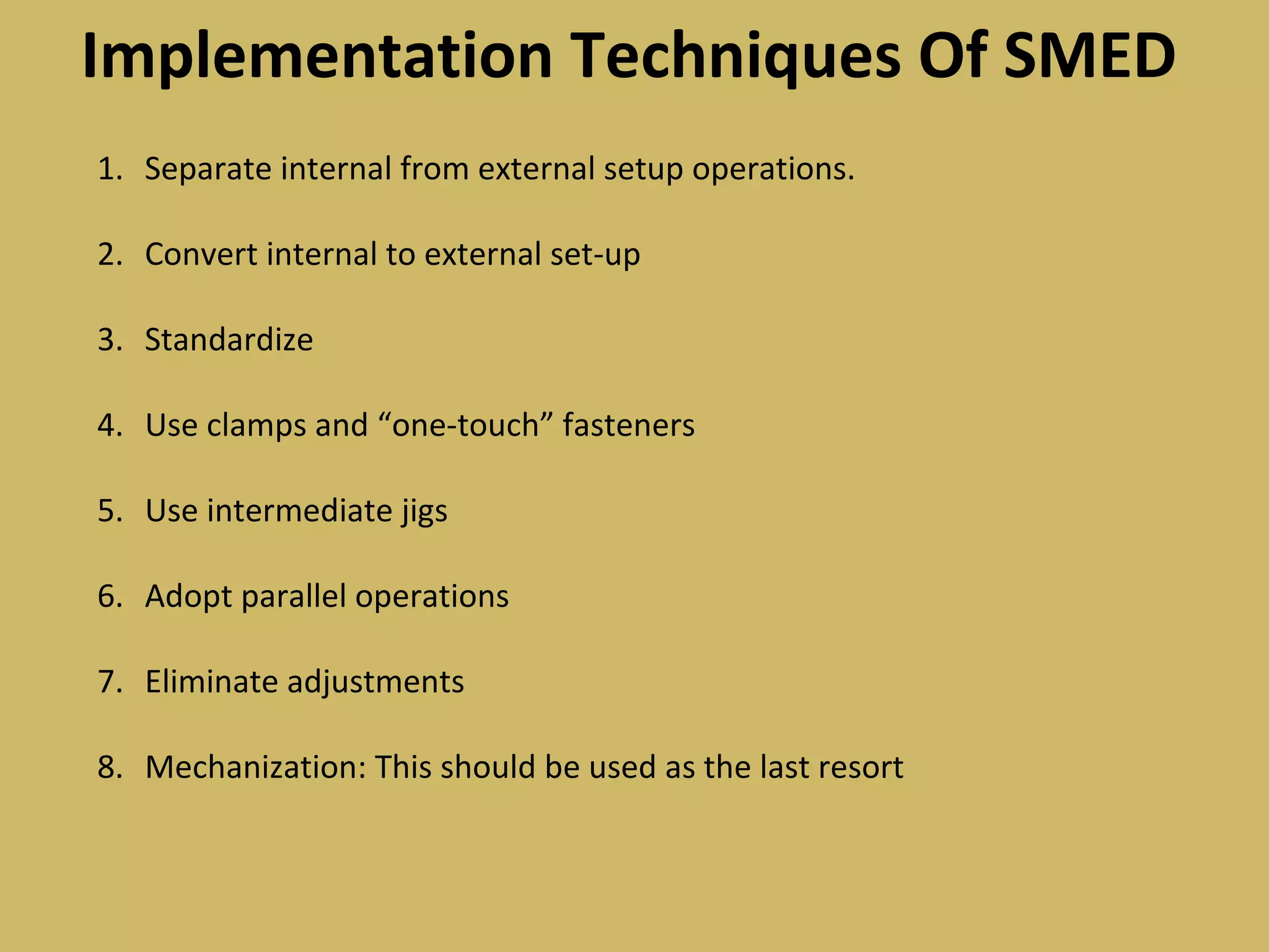 Implementation Techniques Of SMED
1. Separate internal from external setup operations.
2. Convert internal to external set-up
3. Standardize
4. Use clamps and “one-touch” fasteners
5. Use intermediate jigs
6. Adopt parallel operations
7. Eliminate adjustments
8. Mechanization: This should be used as the last resort
 