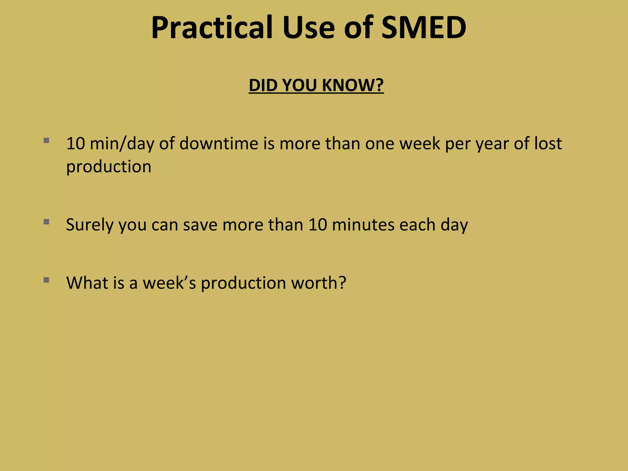 Practical Use of SMED
DID YOU KNOW?
 10 min/day of downtime is more than one week per year of lost
production
 Surely you can save more than 10 minutes each day
 What is a week’s production worth?
 
