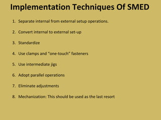Implementation Techniques Of SMED
1. Separate internal from external setup operations.
2. Convert internal to external set-up
3. Standardize
4. Use clamps and “one-touch” fasteners
5. Use intermediate jigs
6. Adopt parallel operations
7. Eliminate adjustments
8. Mechanization: This should be used as the last resort
 
