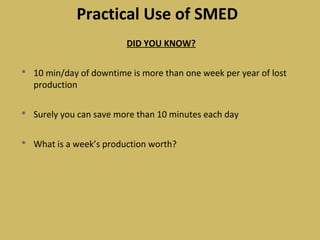 Practical Use of SMED
DID YOU KNOW?
 10 min/day of downtime is more than one week per year of lost
production
 Surely you can save more than 10 minutes each day
 What is a week’s production worth?
 