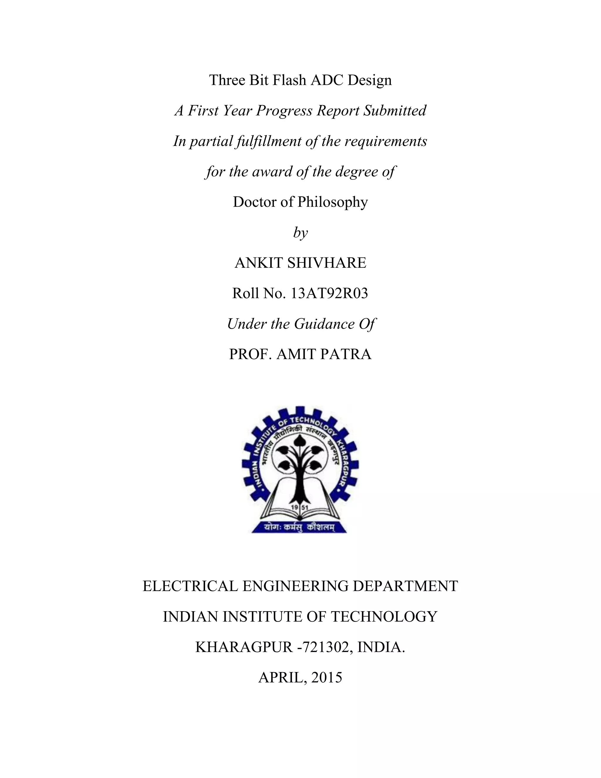 Three Bit Flash ADC Design
A First Year Progress Report Submitted
In partial fulfillment of the requirements
for the award of the degree of
Doctor of Philosophy
by
ANKIT SHIVHARE
Roll No. 13AT92R03
Under the Guidance Of
PROF. AMIT PATRA
ELECTRICAL ENGINEERING DEPARTMENT
INDIAN INSTITUTE OF TECHNOLOGY
KHARAGPUR -721302, INDIA.
APRIL, 2015
 