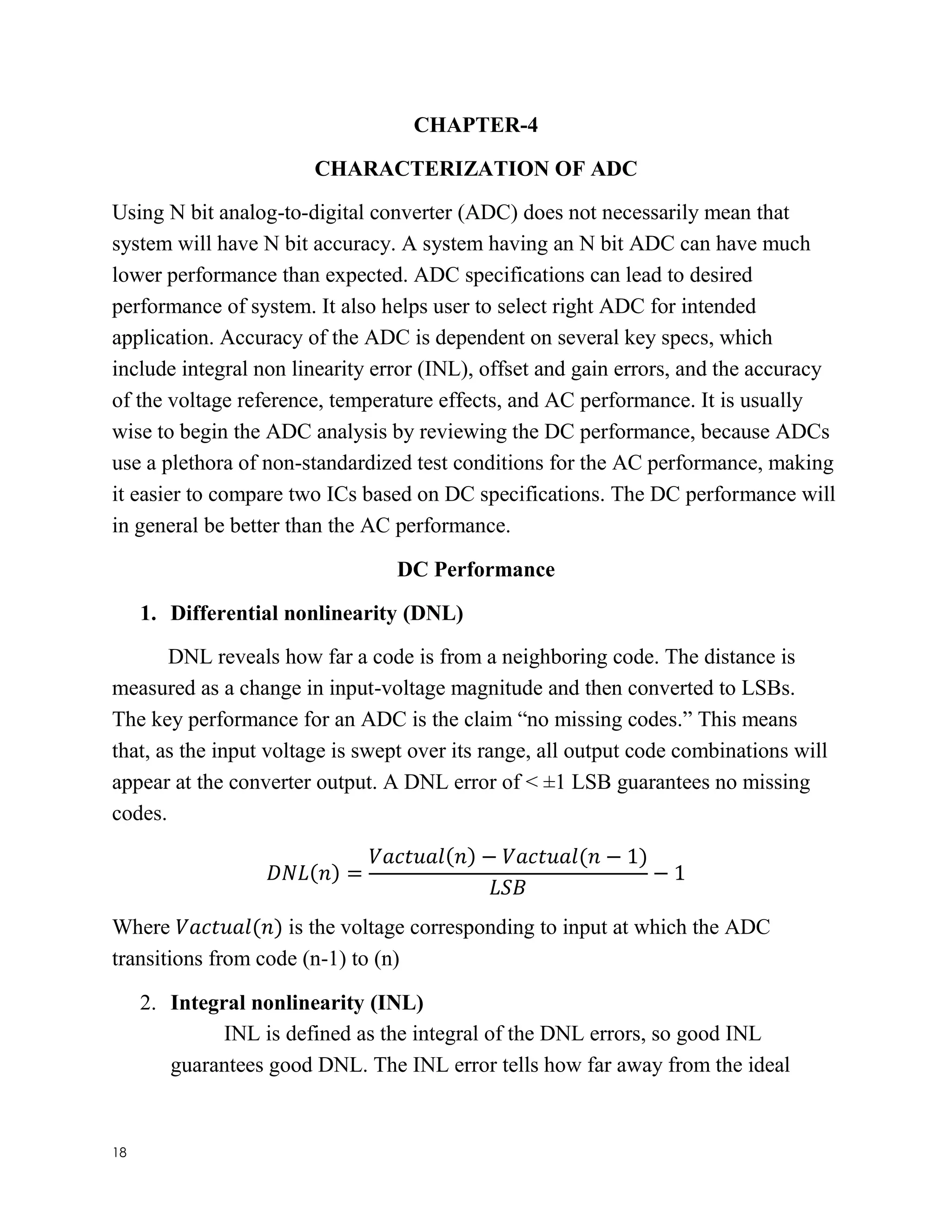18
CHAPTER-4
CHARACTERIZATION OF ADC
Using N bit analog-to-digital converter (ADC) does not necessarily mean that
system will have N bit accuracy. A system having an N bit ADC can have much
lower performance than expected. ADC specifications can lead to desired
performance of system. It also helps user to select right ADC for intended
application. Accuracy of the ADC is dependent on several key specs, which
include integral non linearity error (INL), offset and gain errors, and the accuracy
of the voltage reference, temperature effects, and AC performance. It is usually
wise to begin the ADC analysis by reviewing the DC performance, because ADCs
use a plethora of non-standardized test conditions for the AC performance, making
it easier to compare two ICs based on DC specifications. The DC performance will
in general be better than the AC performance.
DC Performance
1. Differential nonlinearity (DNL)
DNL reveals how far a code is from a neighboring code. The distance is
measured as a change in input-voltage magnitude and then converted to LSBs.
The key performance for an ADC is the claim “no missing codes.” This means
that, as the input voltage is swept over its range, all output code combinations will
appear at the converter output. A DNL error of < ±1 LSB guarantees no missing
codes.
𝐷𝑁𝐿(𝑛) =
𝑉𝑎𝑐𝑡𝑢𝑎𝑙(𝑛) − 𝑉𝑎𝑐𝑡𝑢𝑎𝑙(𝑛 − 1)
𝐿𝑆𝐵
− 1
Where 𝑉𝑎𝑐𝑡𝑢𝑎𝑙(𝑛) is the voltage corresponding to input at which the ADC
transitions from code (n-1) to (n)
2. Integral nonlinearity (INL)
INL is defined as the integral of the DNL errors, so good INL
guarantees good DNL. The INL error tells how far away from the ideal
 