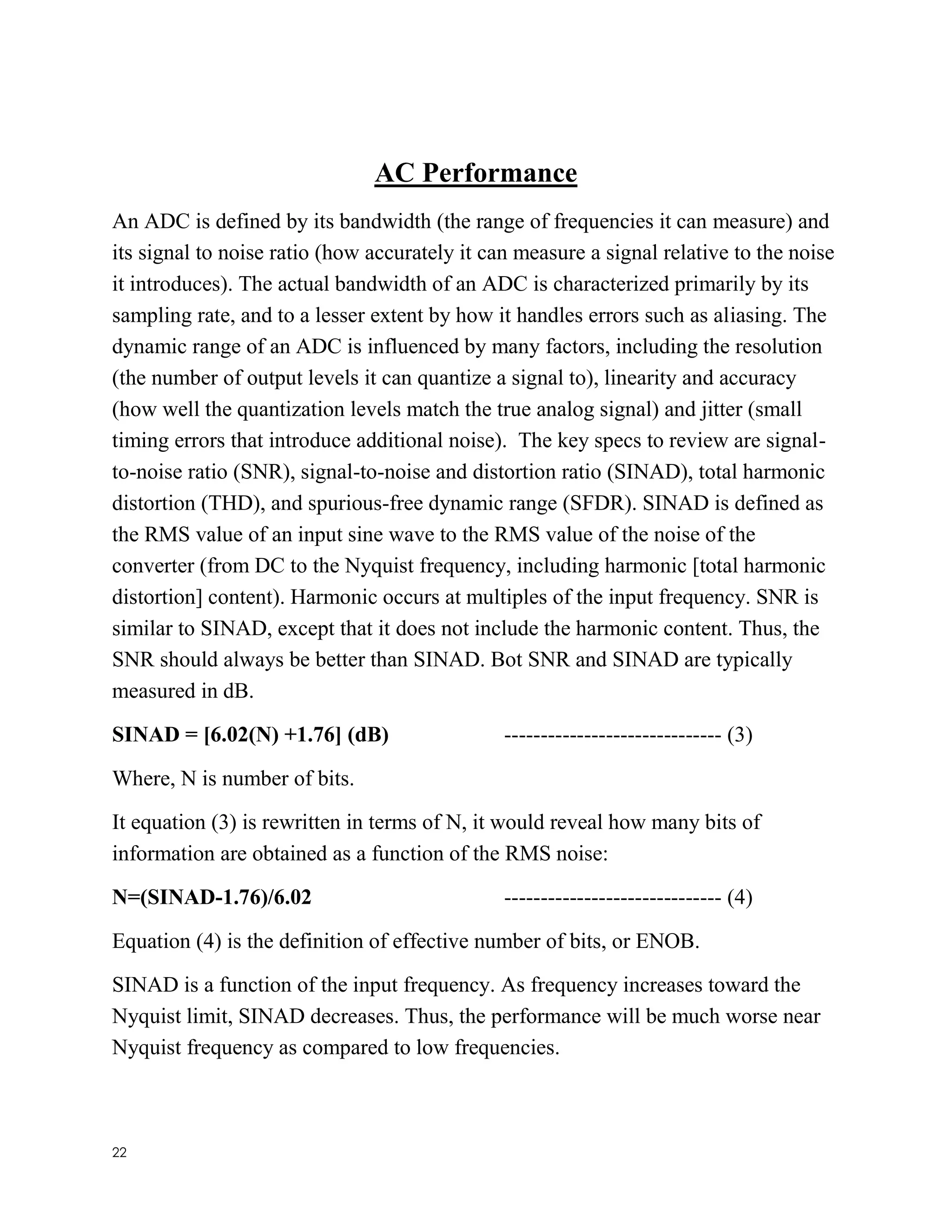 22
AC Performance
An ADC is defined by its bandwidth (the range of frequencies it can measure) and
its signal to noise ratio (how accurately it can measure a signal relative to the noise
it introduces). The actual bandwidth of an ADC is characterized primarily by its
sampling rate, and to a lesser extent by how it handles errors such as aliasing. The
dynamic range of an ADC is influenced by many factors, including the resolution
(the number of output levels it can quantize a signal to), linearity and accuracy
(how well the quantization levels match the true analog signal) and jitter (small
timing errors that introduce additional noise). The key specs to review are signal-
to-noise ratio (SNR), signal-to-noise and distortion ratio (SINAD), total harmonic
distortion (THD), and spurious-free dynamic range (SFDR). SINAD is defined as
the RMS value of an input sine wave to the RMS value of the noise of the
converter (from DC to the Nyquist frequency, including harmonic [total harmonic
distortion] content). Harmonic occurs at multiples of the input frequency. SNR is
similar to SINAD, except that it does not include the harmonic content. Thus, the
SNR should always be better than SINAD. Bot SNR and SINAD are typically
measured in dB.
SINAD = [6.02(N) +1.76] (dB) ------------------------------ (3)
Where, N is number of bits.
It equation (3) is rewritten in terms of N, it would reveal how many bits of
information are obtained as a function of the RMS noise:
N=(SINAD-1.76)/6.02 ------------------------------ (4)
Equation (4) is the definition of effective number of bits, or ENOB.
SINAD is a function of the input frequency. As frequency increases toward the
Nyquist limit, SINAD decreases. Thus, the performance will be much worse near
Nyquist frequency as compared to low frequencies.
 