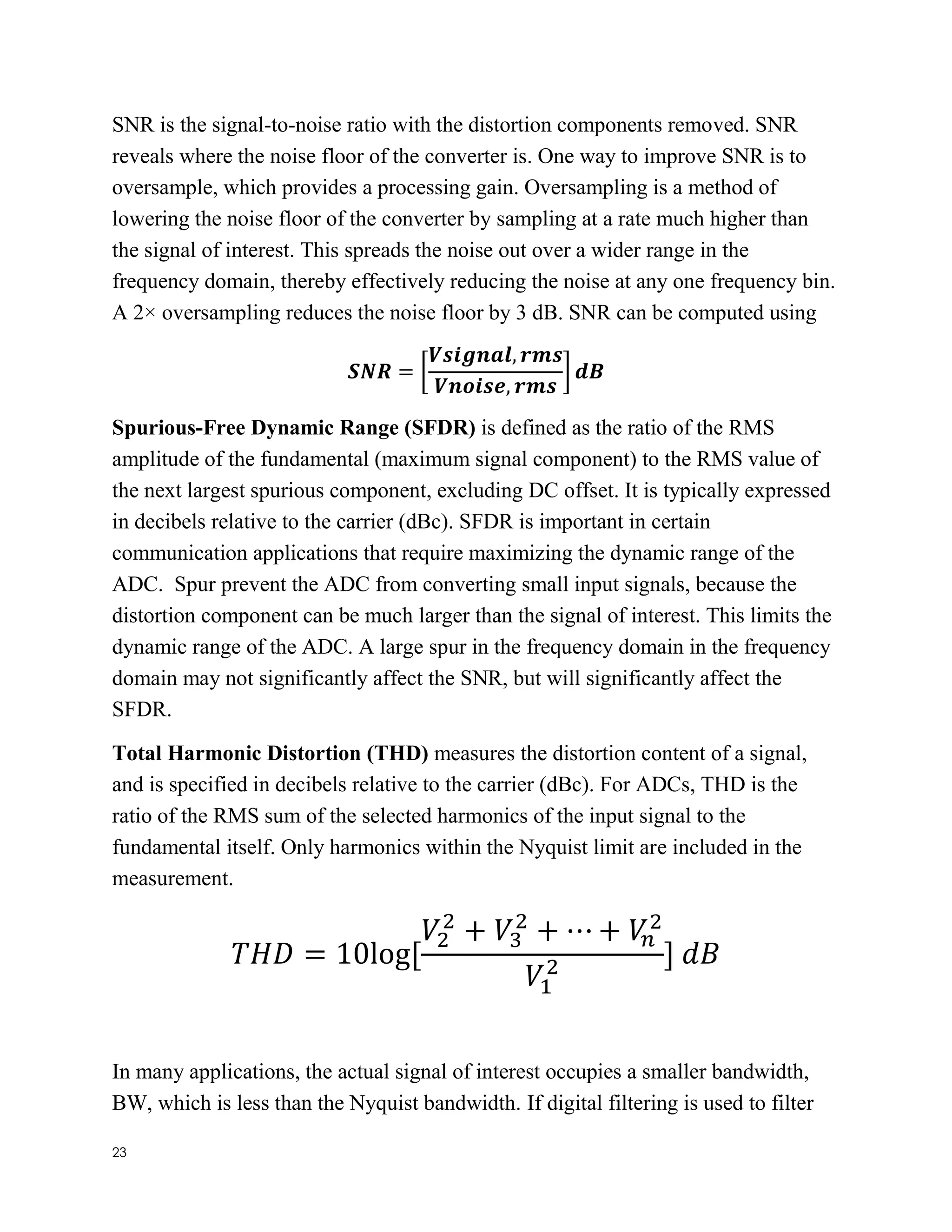 23
SNR is the signal-to-noise ratio with the distortion components removed. SNR
reveals where the noise floor of the converter is. One way to improve SNR is to
oversample, which provides a processing gain. Oversampling is a method of
lowering the noise floor of the converter by sampling at a rate much higher than
the signal of interest. This spreads the noise out over a wider range in the
frequency domain, thereby effectively reducing the noise at any one frequency bin.
A 2× oversampling reduces the noise floor by 3 dB. SNR can be computed using
𝑺𝑵𝑹 = [
𝑽𝒔𝒊𝒈𝒏𝒂𝒍, 𝒓𝒎𝒔
𝑽𝒏𝒐𝒊𝒔𝒆, 𝒓𝒎𝒔
] 𝒅𝑩
Spurious-Free Dynamic Range (SFDR) is defined as the ratio of the RMS
amplitude of the fundamental (maximum signal component) to the RMS value of
the next largest spurious component, excluding DC offset. It is typically expressed
in decibels relative to the carrier (dBc). SFDR is important in certain
communication applications that require maximizing the dynamic range of the
ADC. Spur prevent the ADC from converting small input signals, because the
distortion component can be much larger than the signal of interest. This limits the
dynamic range of the ADC. A large spur in the frequency domain in the frequency
domain may not significantly affect the SNR, but will significantly affect the
SFDR.
Total Harmonic Distortion (THD) measures the distortion content of a signal,
and is specified in decibels relative to the carrier (dBc). For ADCs, THD is the
ratio of the RMS sum of the selected harmonics of the input signal to the
fundamental itself. Only harmonics within the Nyquist limit are included in the
measurement.
𝑇𝐻𝐷 = 10log[
𝑉2
2
+ 𝑉3
2
+ ⋯ + 𝑉𝑛
2
𝑉1
2 ] 𝑑𝐵
In many applications, the actual signal of interest occupies a smaller bandwidth,
BW, which is less than the Nyquist bandwidth. If digital filtering is used to filter
 