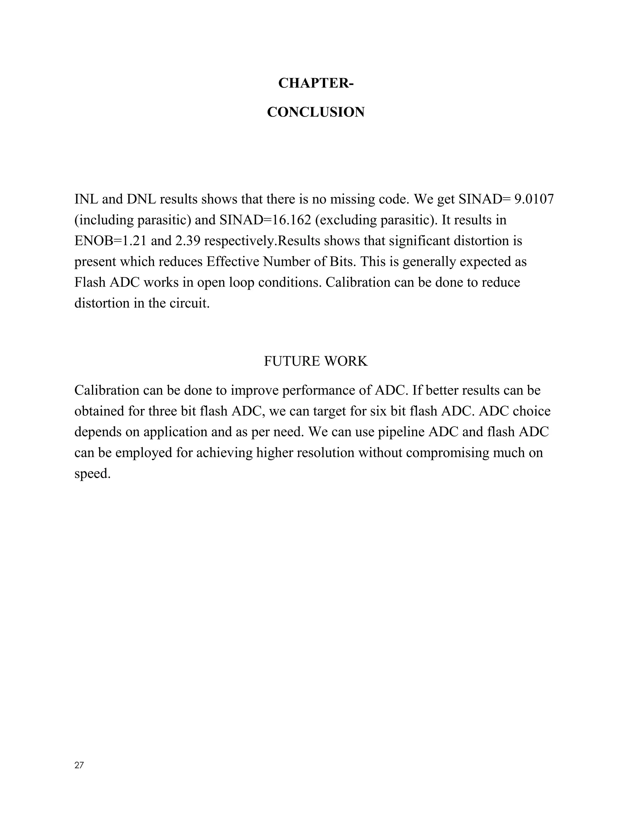 27
CHAPTER-
CONCLUSION
INL and DNL results shows that there is no missing code. We get SINAD= 9.0107
(including parasitic) and SINAD=16.162 (excluding parasitic). It results in
ENOB=1.21 and 2.39 respectively.Results shows that significant distortion is
present which reduces Effective Number of Bits. This is generally expected as
Flash ADC works in open loop conditions. Calibration can be done to reduce
distortion in the circuit.
FUTURE WORK
Calibration can be done to improve performance of ADC. If better results can be
obtained for three bit flash ADC, we can target for six bit flash ADC. ADC choice
depends on application and as per need. We can use pipeline ADC and flash ADC
can be employed for achieving higher resolution without compromising much on
speed.
 