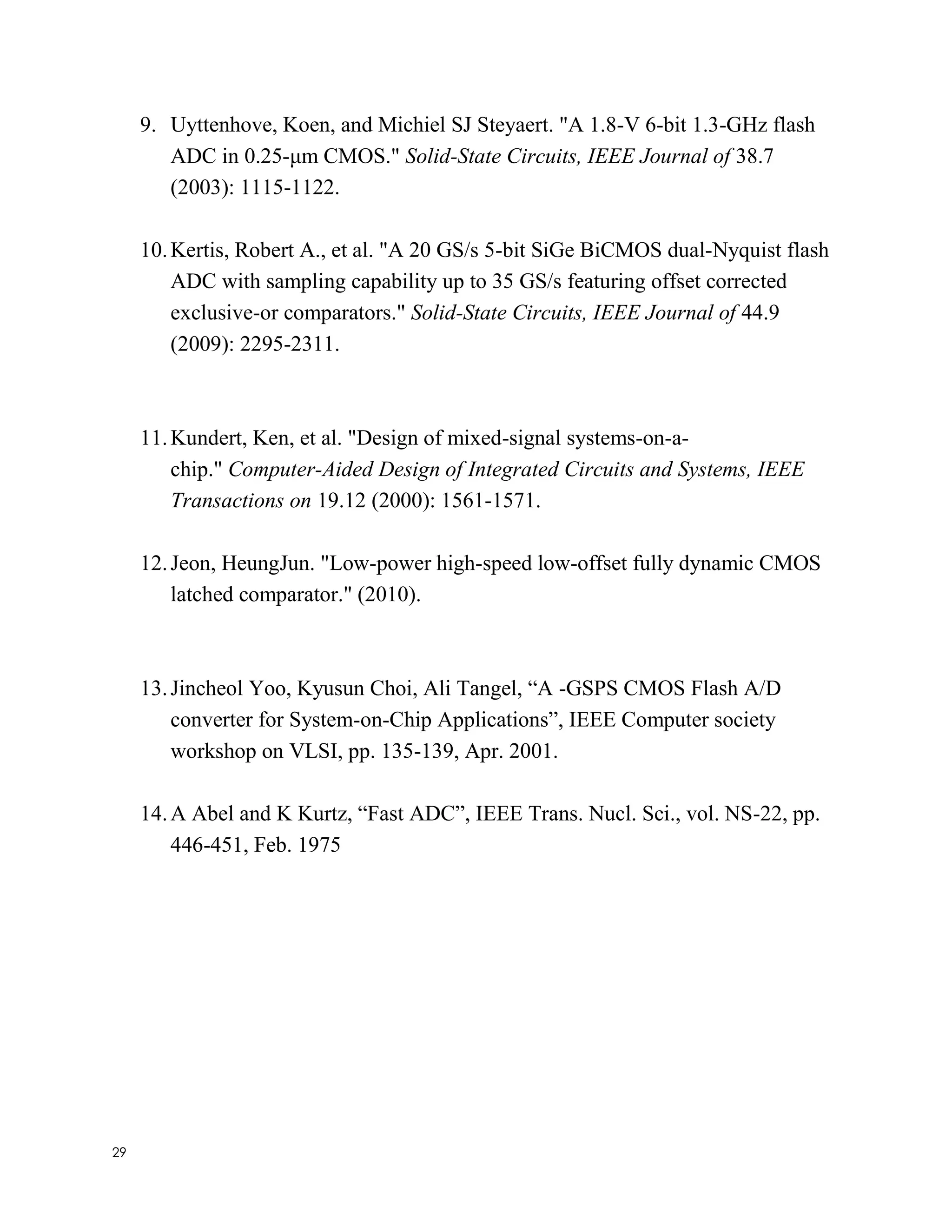 29
9. Uyttenhove, Koen, and Michiel SJ Steyaert. "A 1.8-V 6-bit 1.3-GHz flash
ADC in 0.25-μm CMOS." Solid-State Circuits, IEEE Journal of 38.7
(2003): 1115-1122.
10.Kertis, Robert A., et al. "A 20 GS/s 5-bit SiGe BiCMOS dual-Nyquist flash
ADC with sampling capability up to 35 GS/s featuring offset corrected
exclusive-or comparators." Solid-State Circuits, IEEE Journal of 44.9
(2009): 2295-2311.
11.Kundert, Ken, et al. "Design of mixed-signal systems-on-a-
chip." Computer-Aided Design of Integrated Circuits and Systems, IEEE
Transactions on 19.12 (2000): 1561-1571.
12.Jeon, HeungJun. "Low-power high-speed low-offset fully dynamic CMOS
latched comparator." (2010).
13.Jincheol Yoo, Kyusun Choi, Ali Tangel, “A -GSPS CMOS Flash A/D
converter for System-on-Chip Applications”, IEEE Computer society
workshop on VLSI, pp. 135-139, Apr. 2001.
14.A Abel and K Kurtz, “Fast ADC”, IEEE Trans. Nucl. Sci., vol. NS-22, pp.
446-451, Feb. 1975
 