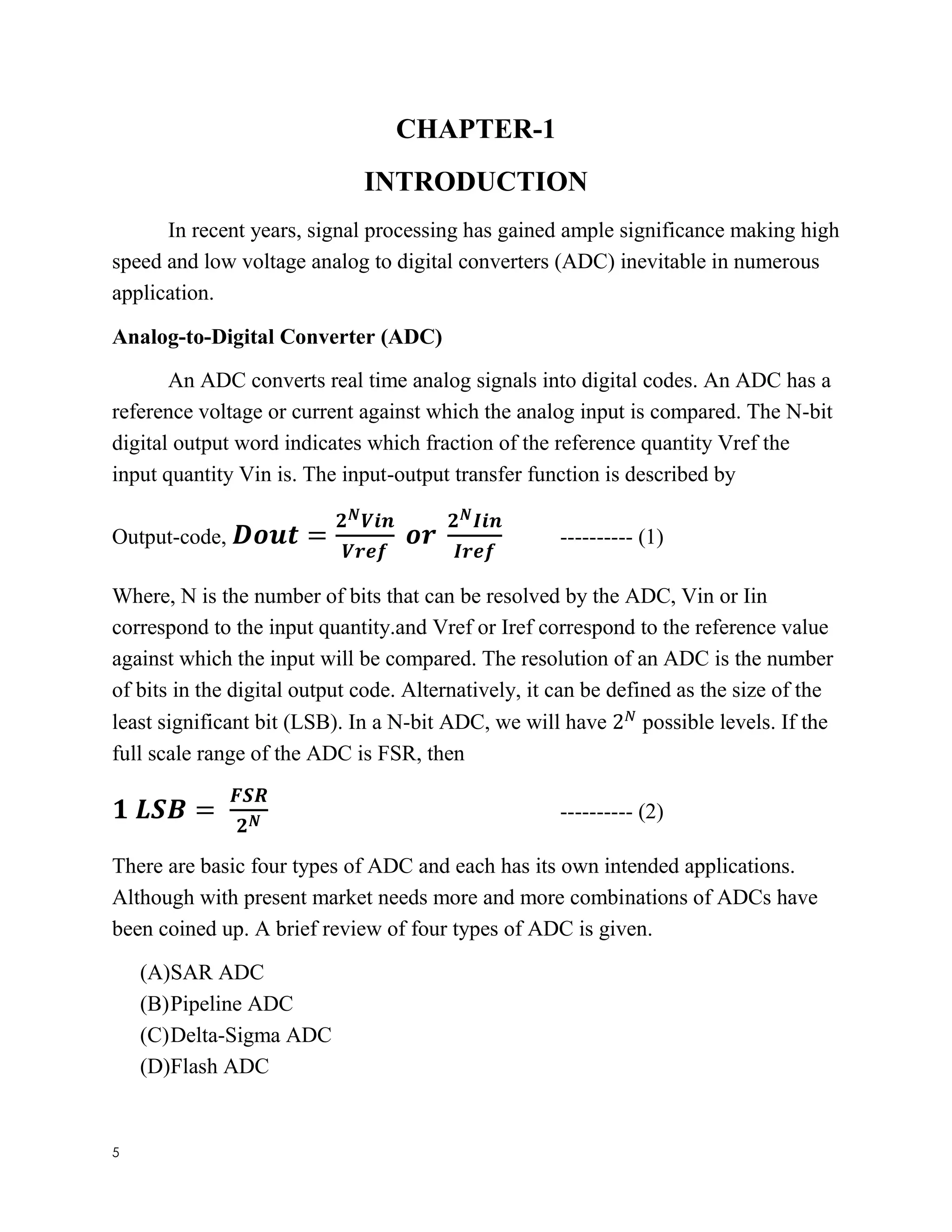 5
CHAPTER-1
INTRODUCTION
In recent years, signal processing has gained ample significance making high
speed and low voltage analog to digital converters (ADC) inevitable in numerous
application.
Analog-to-Digital Converter (ADC)
An ADC converts real time analog signals into digital codes. An ADC has a
reference voltage or current against which the analog input is compared. The N-bit
digital output word indicates which fraction of the reference quantity Vref the
input quantity Vin is. The input-output transfer function is described by
Output-code, 𝑫𝒐𝒖𝒕 =
𝟐 𝑵 𝑽𝒊𝒏
𝑽𝒓𝒆𝒇
𝒐𝒓
𝟐 𝑵 𝑰𝒊𝒏
𝑰𝒓𝒆𝒇
---------- (1)
Where, N is the number of bits that can be resolved by the ADC, Vin or Iin
correspond to the input quantity.and Vref or Iref correspond to the reference value
against which the input will be compared. The resolution of an ADC is the number
of bits in the digital output code. Alternatively, it can be defined as the size of the
least significant bit (LSB). In a N-bit ADC, we will have 2 𝑁
possible levels. If the
full scale range of the ADC is FSR, then
𝟏 𝑳𝑺𝑩 =
𝑭𝑺𝑹
𝟐 𝑵 ---------- (2)
There are basic four types of ADC and each has its own intended applications.
Although with present market needs more and more combinations of ADCs have
been coined up. A brief review of four types of ADC is given.
(A)SAR ADC
(B)Pipeline ADC
(C)Delta-Sigma ADC
(D)Flash ADC
 