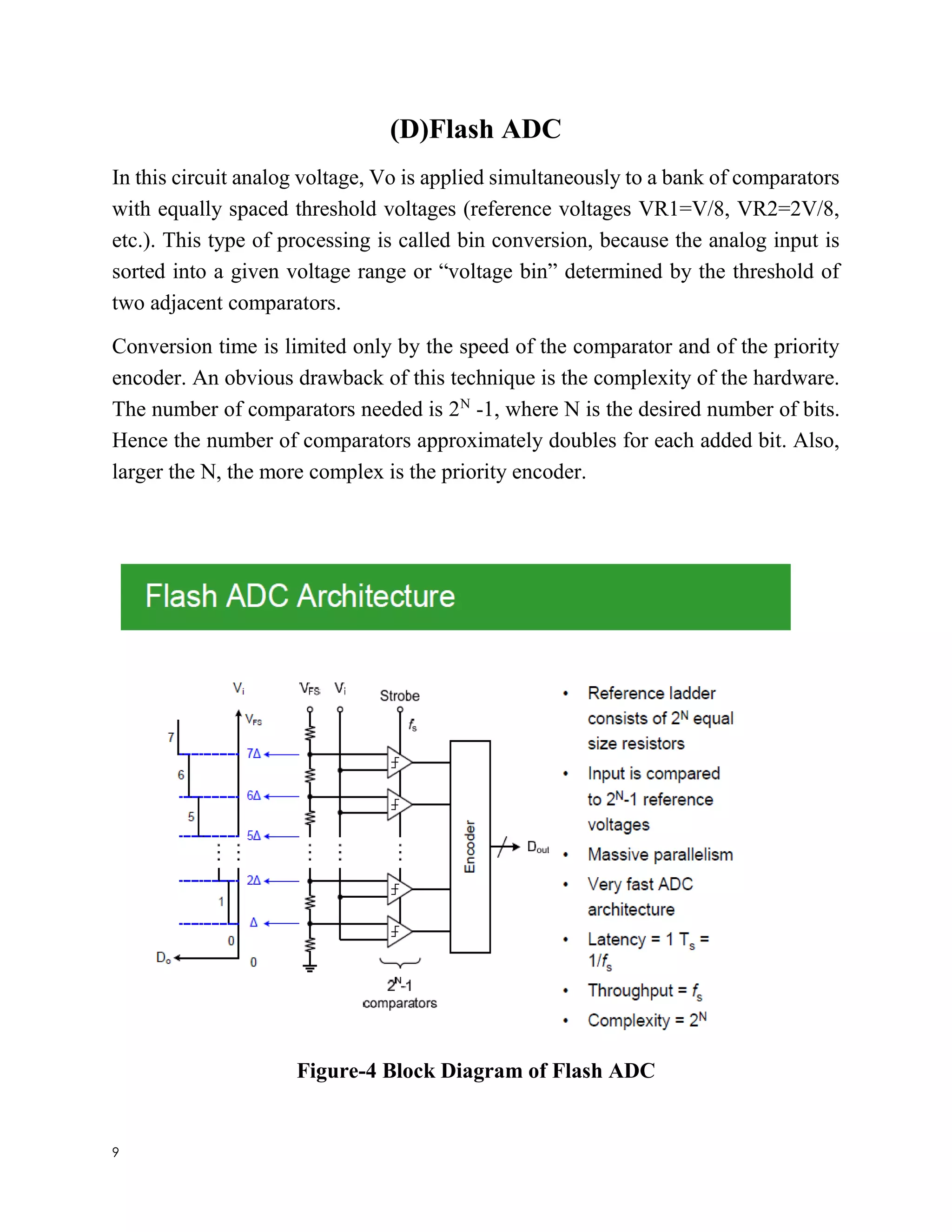 9
(D)Flash ADC
In this circuit analog voltage, Vo is applied simultaneously to a bank of comparators
with equally spaced threshold voltages (reference voltages VR1=V/8, VR2=2V/8,
etc.). This type of processing is called bin conversion, because the analog input is
sorted into a given voltage range or “voltage bin” determined by the threshold of
two adjacent comparators.
Conversion time is limited only by the speed of the comparator and of the priority
encoder. An obvious drawback of this technique is the complexity of the hardware.
The number of comparators needed is 2N
-1, where N is the desired number of bits.
Hence the number of comparators approximately doubles for each added bit. Also,
larger the N, the more complex is the priority encoder.
Figure-4 Block Diagram of Flash ADC
 