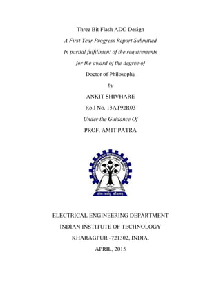 Three Bit Flash ADC Design
A First Year Progress Report Submitted
In partial fulfillment of the requirements
for the award of the degree of
Doctor of Philosophy
by
ANKIT SHIVHARE
Roll No. 13AT92R03
Under the Guidance Of
PROF. AMIT PATRA
ELECTRICAL ENGINEERING DEPARTMENT
INDIAN INSTITUTE OF TECHNOLOGY
KHARAGPUR -721302, INDIA.
APRIL, 2015
 