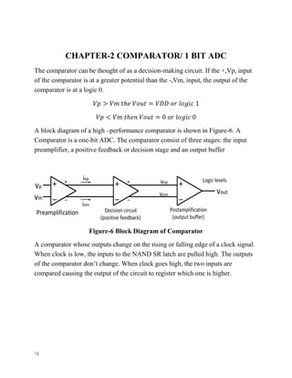 12
CHAPTER-2 COMPARATOR/ 1 BIT ADC
The comparator can be thought of as a decision-making circuit. If the +,Vp, input
of the comparator is at a greater potential than the -,Vm, input, the output of the
comparator is at a logic 0.
𝑉𝑝 > 𝑉𝑚 𝑡ℎ𝑒 𝑉𝑜𝑢𝑡 = 𝑉𝐷𝐷 𝑜𝑟 𝑙𝑜𝑔𝑖𝑐 1
𝑉𝑝 < 𝑉𝑚 𝑡ℎ𝑒𝑛 𝑉𝑜𝑢𝑡 = 0 𝑜𝑟 𝑙𝑜𝑔𝑖𝑐 0
A block diagram of a high –performance comparator is shown in Figure-6. A
Comparator is a one-bit ADC. The comparator consist of three stages: the input
preamplifier, a positive feedback or decision stage and an output buffer
Figure-6 Block Diagram of Comparator
A comparator whose outputs change on the rising or falling edge of a clock signal.
When clock is low, the inputs to the NAND SR latch are pulled high. The outputs
of the comparator don’t change. When clock goes high, the two inputs are
compared causing the output of the circuit to register which one is higher.
 