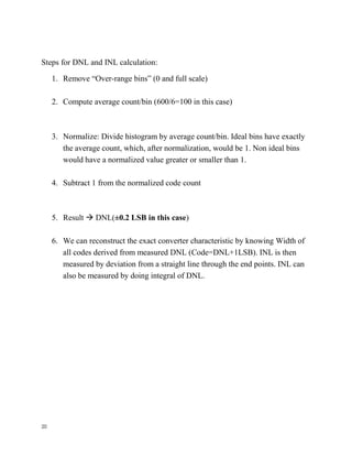 20
Steps for DNL and INL calculation:
1. Remove “Over-range bins” (0 and full scale)
2. Compute average count/bin (600/6=100 in this case)
3. Normalize: Divide histogram by average count/bin. Ideal bins have exactly
the average count, which, after normalization, would be 1. Non ideal bins
would have a normalized value greater or smaller than 1.
4. Subtract 1 from the normalized code count
5. Result  DNL(±0.2 LSB in this case)
6. We can reconstruct the exact converter characteristic by knowing Width of
all codes derived from measured DNL (Code=DNL+1LSB). INL is then
measured by deviation from a straight line through the end points. INL can
also be measured by doing integral of DNL.
 
